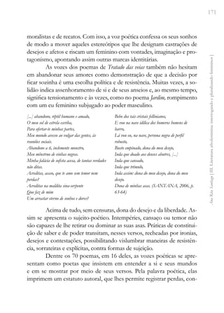 171
Ana
Rita
Santiago
[
III.
Literatura
afrofeminina:
interrogando
e
pluralizando
femininos
]
moralistas e de recatos. Com isso, a voz poética confessa os seus sonhos
de modo a mover aqueles estereótipos que lhe designam castrações de
desejos e afetos e riscam um feminino com vontades, imaginação e pro-
tagonismo, apontando assim outras marcas identitárias.
As vozes dos poemas de Tratado das veias também não hesitam
em abandonar seus amores como demonstração de que a decisão por
ficar sozinha é uma escolha política e de resistência. Muitas vezes, a so-
lidão indica assenhoramento de si e de seus anseios e, ao mesmo tempo,
significa tensionamento e às vezes, como no poema Jardim, rompimento
com um eu feminino subjugado ao poder masculino.
[...] abandono, réptil humano e amado,
O meu sol de estrela escriba,
Para ofertar-te minhas partes,
Meu mundo avesso ao vulgar das gentes, às
reuniões sociais.
Abandono a ti, inclemente monstro,
Meu mênstruo de vinhas negras.
Minha falácia de sofista acesa, de tantas verdades
não ditas.
Acreditas, acaso, que te amo sem temor nem
perdas?
Acreditas na maldita sina-serpente
Que faz de mim
Um arrastar eterno de sonhos e dores?
Bebo dos tais cristais fellinianos,
E vou na nave idílica dos homeros homens de
barro,
Lá vou eu, na nave, persona negra de perfil
robusto,
Busto empinado, dona do meu desejo,
Inda que doado aos deuses abutres, [...]
Inda que cansado,
Inda que trêmulo,
Inda assim: dona do meu desejo, dona do meu
desejo.
Dona de minhas asas. (SANTANA, 2006, p.
63-64)
Acima de tudo, sem censuras, dona do desejo e da liberdade. As-
sim se apresenta o sujeito-poético. Intempéries, cansaço ou temor não
são capazes de lhe retirar ou dominar as suas asas. Práticas de constitui-
ção de saber e de poder transitam, nesses versos, recheadas por ironias,
desejos e contestações, possibilitando vislumbrar maneiras de resistên-
cia, sorrateiras e explícitas, contra formas de sujeição.
Dentre os 70 poemas, em 16 deles, as vozes poéticas se apre-
sentam como poetas que insistem em entender a si e seus mundos
e em se mostrar por meio de seus versos. Pela palavra poética, elas
imprimem um estatuto autoral, que lhes permite registrar perdas, con-
 
