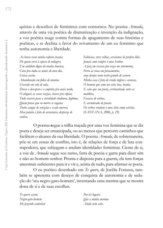 172
Vozes
Literárias
de
Escritoras
Negras
[
III.
Literatura
afrofeminina:
interrogando
e
pluralizando
femininos
]
quistas e desenhos de femininos com contornos. No poema Armada,
através de uma via poética de dramatização e invenção da indignação,
a voz poética reage contra formas de apagamento de suas histórias e
poéticas, e se declina a favor do avivamento de um eu feminino que
tenha autonomia e liberdade.
As horas veem minha euforia insana
De quem sorri à espera de milagres.
Um antídoto digno da minha loucura,
Cura pra todos os males do meu dia,
Coisas assim.
Abandonada em folias de menina
Crescida em colo de mãe,
Deixo o desespero e o empório pra mais tarde,
O aluguel, as casas vazias, chaves pra cópias,
Tudo reservo para a eternidade vindoura, legítima.
Quem pensa que eu morro se engana:
Tenho sangue de senzalas e exalo morros,
Meu palácio é feito de arrastares, desprezo de
sonhos,
Falências, cores velhas, arcaísmos de profeta lilás.
Jamais amo sempre o meu Senhor.
A paz em excesso por vezes me atormenta,
Fervo as veias em pensamentos,
cozo desejos num tacho grande de caruru.
Minha casa é feita de renda inglesa e avencas,
O homem que amo me acha boa, bonita,
E sabe que sou poeta, arrebanhada entre os
malditos,
Escassa de verbas,
E aventurada de poesia.
Os verbos rondam o meu chão como estrelas.
(SANTANA, 2006, p. 29)
O poema segue a trilha traçada por uma voz feminina que se diz
poeta e deseja ser emancipada, ou ao menos que percorre caminhos que
facilitem o alcance da sua liberdade. O poema Armada, de sobremaneira,
põe-se em zonas de conflito, isto é, de relações de força e de luta con-
trapoderes, que subjugam e anulam identidades femininas. Ciente de si,
a voz de Armada segue seu rumo, farta de poesia e garra para dizer sim
e não ao homem-senhor. Pronta e disposta para a guerra, ela tem forças
ancestrais suficientes para ir e vir e, acima de tudo, para afirmar-se poeta.
O eu poético desenhado em Te quero, de Jocélia Fonseca, tam-
bém se apresenta com desejos de conquista de autonomia e de sedu-
ção do ‘seu negro-gato-homem’, inventando uma menina que se mostra
dona de si e de suas escolhas.
Te quero assim:
Negro-gato-homem
Me fazendo caminhar
Por ter lugares
Que a minha menina
Ainda nem sabe.
 