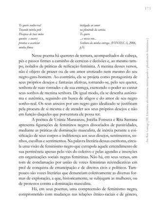 173
Ana
Rita
Santiago
[
III.
Literatura
afrofeminina:
interrogando
e
pluralizando
femininos
]
Te quero sonho-real
Tocando minha pele
Desejosa de tuas mãos
quentes e suaves
prontas a acariciar
minha fêmea
instigada ao amor
na plenitude da carícia.
Te quero
...e nessa vou...
Senhora da minha entrega. (FONSECA, 2006,
p.5)
Nesse poema há quereres de ternura, acompanhados de cabeça,
pés e passos firmes a caminho de certezas e decisões e, ao mesmo tem-
po, isolados de práticas de reificação feminina. A menina desses versos,
não é objeto de prazer ou de um amor erotizado nem mesmo do seu
negro-gato-homem. Ao contrário, ela se projeta como protagonista de
seus próprios desejos e fantasias afetivas, tornando-se, pelo seu querer,
senhora de suas vontades e de sua entrega, exercendo o poder ao cantar
seus sonhos de menina senhora. De igual modo, ela se desenha autôno-
ma e autêntica, seguindo em busca de afagos e do amor de seu negro
sonho-real. Os seus anseios por um negro gato idealizado se justificam
pela procura de si mesma e de atender aos seus próprios desejos e não
em função daqueles que porventura ele possa ter.
A poética de Urânia Munzanzu, Jocélia Fonseca e Rita Santana
apresenta figurações de femininos negros dissociados de passividades,
mediante as práticas de dominação masculina, de inércia perante a coi-
sificação de seus corpos e indiferença aos seus desejos, sentimentos, so-
nhos, escolhas e sentimentos. Na palavra literária dessas escritoras, circu-
la uma visão de feminismo negro que extrapola aquele entendimento de
sua pertinência apenas pelo viés do coletivo e pelas agendas e inserções
em organizações sociais negras femininas. Não há, em seus versos, um
tom de conclamação por união de vozes femininas reivindicativas em
prol de conquista de emancipação e de direitos civis e políticos. Tam-
pouco são vozes literárias que denunciam coletivamente as diversas for-
mas de exploração, a que, historicamente, se subjugam as mulheres, ou
de protestos contra a dominação masculina.
Há, em seus poemas, uma compreensão de feminismo negro,
comprometido com mudanças nas relações étnico-raciais e de gênero,
 