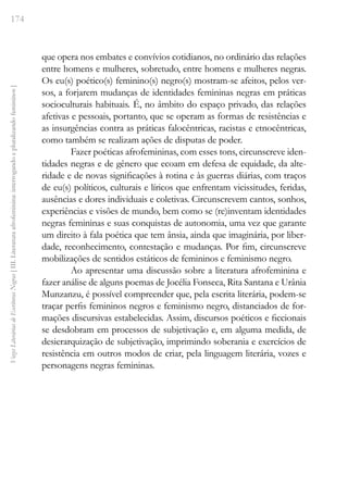 174
Vozes
Literárias
de
Escritoras
Negras
[
III.
Literatura
afrofeminina:
interrogando
e
pluralizando
femininos
]
que opera nos embates e convívios cotidianos, no ordinário das relações
entre homens e mulheres, sobretudo, entre homens e mulheres negras.
Os eu(s) poético(s) feminino(s) negro(s) mostram-se afeitos, pelos ver-
sos, a forjarem mudanças de identidades femininas negras em práticas
socioculturais habituais. É, no âmbito do espaço privado, das relações
afetivas e pessoais, portanto, que se operam as formas de resistências e
as insurgências contra as práticas falocêntricas, racistas e etnocêntricas,
como também se realizam ações de disputas de poder.
Fazer poéticas afrofemininas, com esses tons, circunscreve iden-
tidades negras e de gênero que ecoam em defesa de equidade, da alte-
ridade e de novas significações à rotina e às guerras diárias, com traços
de eu(s) políticos, culturais e líricos que enfrentam vicissitudes, feridas,
ausências e dores individuais e coletivas. Circunscrevem cantos, sonhos,
experiências e visões de mundo, bem como se (re)inventam identidades
negras femininas e suas conquistas de autonomia, uma vez que garante
um direito à fala poética que tem ânsia, ainda que imaginária, por liber-
dade, reconhecimento, contestação e mudanças. Por fim, circunscreve
mobilizações de sentidos estáticos de femininos e feminismo negro.
Ao apresentar uma discussão sobre a literatura afrofeminina e
fazer análise de alguns poemas de Jocélia Fonseca, Rita Santana e Urânia
Munzanzu, é possível compreender que, pela escrita literária, podem-se
traçar perfis femininos negros e feminismo negro, distanciados de for-
mações discursivas estabelecidas. Assim, discursos poéticos e ficcionais
se desdobram em processos de subjetivação e, em alguma medida, de
desierarquização de subjetivação, imprimindo soberania e exercícios de
resistência em outros modos de criar, pela linguagem literária, vozes e
personagens negras femininas.
 