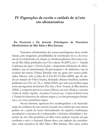 175
Ana
Rita
Santiago
[
IV.
Figurações
de
escrita
e
cuidado
de
si/nós
em
afronarrativas
]
IV. Figurações de escrita e cuidado de si/nós
em afronarrativas
Eu Ficcional e Eu Autoral: Entrelugares de Narrativas
Afrofemininas de Mel Adún e Rita Santana
Narrativas afrofemininas das autoras participantes deste estudo
forjam, pelo imaginário, possibilidades de constituição de si e de rever-
são do já estabelecido em relação às afrodescendências. Dos cinco con-
tos de Mel Adún, publicados nos CN, volume 30 (2007), em 3 – Yeyelodê;
Lembranças das águas e Terreiro da gente – despontam referências de africa-
nidades, seja na caracterização de personagens e de ambientes, seja na
tessitura das tramas. Fátima Trinchão tem até agora oito contos publi-
cados. Desses, Salve as folhas Kò Si Èwè Kò Si Òrisá (2009), que faz alu-
são ao reinado do Òrisà Ossanha, divindade africano-brasileira, também
publicado nos CN, vol. 32, e Arlinda (2010), que tem uma mulher negra
como protagonista da história. Por fim, o livro Tramela, de Rita Santana
(2004), é composto por nove contos. Desses, em sete, Medusas e caravelas;
Colcha de retalhos; Segredos; As janelas; O caso da casa; A espera de Rosita Lorca
e Tramela há elementos de culturas negras e, ou têm personagens femini-
nas e, ou vozes narradoras negras.
Nessas histórias, aparecem fios autobiográficos e de ficcionali-
zação do cotidiano de suas autoras, levando-me a inferir que suas tramas
podem ser e partir de textos ficcionalizados de registros, lembranças,
recordações e recontos de si relacionados a histórias, identidades e me-
mórias de nós. Elas permitem ser lidas como práticas textuais em que
confluem o real e o ficcional. Diante disso, este capítulo faz considera-
ções sobre narrativas de Mel Adún e Rita Santana. Para tanto, realiza
 