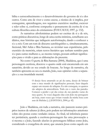 177
Ana
Rita
Santiago
[
IV.
Figurações
de
escrita
e
cuidado
de
si/nós
em
afronarrativas
]
bilita o autoconhecimento e o desenvolvimento do governo de si e dos
outros. Como arte de viver e como ascese, a técnica de si implica, por
conseguinte, aprendizagens, nos seguintes exercícios: meditar, escrever
e reler sobre si, conforme compunha o pensamento da escrita de si na
cultura filosófica antes do cristianismo (FOUCAULT, 1997, p. 132).
As narrativas afrofemininas podem ser escritas de si e de nós,
como práticas discursivas, longe de uma escrita intimista, semelhante aos
diários, mas histórias que indiquem autoformação, dando a conhecer a
si e a nós. Com um tom de discurso autobiográfico e, simultaneamente,
ficcional, Mel Adún e Rita Santana, ao revisitar suas experiências, pelo
exercício da memória, criam textos literários que tenham sentidos para
si e para outras mulheres e, ao mesmo tempo, possam atribuir significa-
ções para o vivido e para as elaborações do presente.
No conto O quarto, de Rita Santana (2004), Madalena, que é uma
personagem escritora, descreve o quarto onde está encarcerada em um
sanatório, devido ao seu estado de loucura. Ao longo da narrativa, ela
também apresenta ao seu ex-marido, João, suas opiniões sobre a separa-
ção e a sua insanidade mental.
O desejo ficou amarrado ao pé da cama, desejo de brincar
com o meu mundo de significações pessoais, fazer daquele
espaço um recanto de relíquias. Eu não conseguia, os quartos
são adeptos da antecedência. Tudo era o vazio das paredes.
Comecei a perder o pé das coisas ali, nas paredes vazias do
meu quarto. As vozes daqueles dias com João me perseguem
até hoje, eram vozes que viviam voando da minha boca com
asas de libélulas [...] (SANTANA, 2004, p. 42)
João e Madalena, em toda a narrativa, não parecem nomes pró-
prios isentos de saberes já ditos, pois podem ter informações anteriores
sobre eles postas como verdades únicas. Ao final, tal inferência parece
ter pertinência, quando a escritora-personagem faz uma provocação a
si mesma e a João, fazendo alusões às personagens bíblicas como João,
considerado o evangelista do amor, que anuncia Jesus como aquele em
 