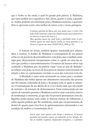 178
Vozes
Literárias
de
Escritoras
Negras
[
IV.
Figurações
de
escrita
e
cuidado
de
si/nós
em
afronarrativas
]
que o Verbo se fez carne, o qual foi gerado pela palavra. E Madalena,
que tanto poderá ser a seguidora e fiel a Jesus, quanto à outra, a pecado-
ra. Ambas poderão ser referências para a Madalena escritora, a qual tam-
bém se apresenta como uma mulher de tantos eu(s) e tantas paisagens.
Continuo grávida de Deus, por isso ainda ouso o verbo. Em
João ainda encontro respostas. Quem recebe meus preceitos e
os observa é quem me ama [...]
Meu querido, quem me ama? João, o preferido entre os pre-
feridos, quem me ama? Quem recebe os meus preceitos e os
observa é quem me ama? (SANTANA, 2004, p. 42)
A loucura no conto, também aparece tensionada por saberes,
ditos e escritos. A doidice de Madalena é consequência de seu pensar
sobre si e de possíveis desentendimentos com João, mas é também estra-
tégia para (des)construir interpretações sobre si e pode ser uma das ra-
zões que justifica o autoenfrentamento. O estatuto de loucura talvez seja
conferido à Madalena por ela preferir viajar “com as asas de libélulas”
na relação com João, ao invés de ficar presa às amarras convencionais da
relação a dois ou a permanecer ouvindo os ecos das conversas com ele.
A liberdade é outro tema tensionado no conto, pois a restrição
de Madalena não indica apenas um afastamento necessário das pessoas
que lhe cercam, sobretudo de João, e de grupos com os quais se relacio-
na. O cerceamento de seu direito de ir e vir é muito mais que um estado
de reclusão e de retenção de deslocamentos. Estar enclausurada em um
quarto de sanatório permite a Madalena conviver mais com João, através
de lembranças e memórias, já que não foi possível permanecer com ele.
Significa poder pensar mais sobre as diversas formas de tolhimento e
sobre aquelas práticas que lhe mobilizam, ainda que em pensamento, de
dentro do quarto, para viver livre de aprisionamentos relacionados à sua
condição de mulher e à constituição de si.
Estou aqui, num quarto todo limpo e luminoso. O branco
grudado nas paredes sugere um ambiente de luz infinda. To-
das as manhãs crepitam crepúsculos inóspitos, e o primeiro
 