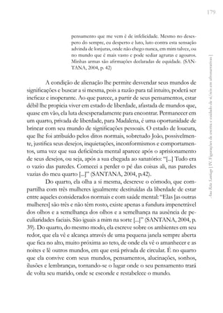 179
Ana
Rita
Santiago
[
IV.
Figurações
de
escrita
e
cuidado
de
si/nós
em
afronarrativas
]
pensamento que me vem é de infelicidade. Mesmo no deses-
pero do sempre, eu desperto e luto, luto contra esta sensação
advinda de lonjuras, onde não chego nunca, em mim talvez, ou
no mundo que é mais vasto e pode sediar agruras e agouros.
Minhas armas são afirmações declaradas de equidade. (SAN-
TANA, 2004, p. 42)
A condição de alienação lhe permite desvendar seus mundos de
significações e buscar a si mesma, pois a razão para tal intuito, poderá ser
ineficaz e inoperante. Ao que parece, a partir de seus pensamentos, estar
débil lhe propicia viver em estado de liberdade, afastada de mundos que,
quase em vão, ela luta desesperadamente para encontrar. Permanecer em
um quarto, privada de liberdade, para Madalena, é uma oportunidade de
brincar com seu mundo de significações pessoais. O estado de loucura,
que lhe foi atribuído pelos ditos normais, sobretudo João, possivelmen-
te, justifica seus desejos, inquietações, inconformismos e comportamen-
tos, uma vez que sua deficiência mental aparece após o aprisionamento
de seus desejos, ou seja, após a sua chegada ao sanatório: “[...] Tudo era
o vazio das paredes. Comecei a perder o pé das coisas ali, nas paredes
vazias do meu quarto [...]” (SANTANA, 2004, p.42).
Do quarto, ela olha a si mesma, descreve o cômodo, que com-
partilha com três mulheres igualmente destituídas da liberdade de estar
entre aqueles considerados normais e com saúde mental: “Elas [as outras
mulheres] são três e não têm rosto, existe apenas a fundura impenetrável
dos olhos e a semelhança dos olhos e a semelhança na ausência de pe-
culiaridades faciais. São iguais a mim na sorte [...]” (SANTANA, 2004, p.
39). Do quarto, do mesmo modo, ela escreve sobre os ambientes em seu
redor, que ela vê e alcança através de uma pequena janela sempre aberta
que fica no alto, muito próxima ao teto, de onde ela vê o amanhecer e as
noites e lê outros mundos, em que está privada de circular. É no quarto
que ela convive com seus mundos, pensamentos, alucinações, sonhos,
ilusões e lembranças, tornando-se o lugar onde o seu pensamento trará
de volta seu marido, onde se esconde e restabelece o mundo.
 