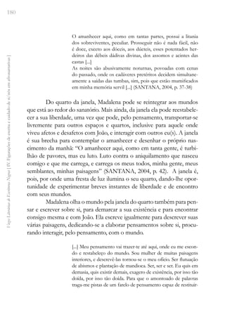 180
Vozes
Literárias
de
Escritoras
Negras
[
IV.
Figurações
de
escrita
e
cuidado
de
si/nós
em
afronarrativas
]
O amanhecer aqui, como em tantas partes, possui a litania
dos sobreviventes, peculiar. Prosseguir não é nada fácil, não
é doce, exceto aos dóceis, aos dúcteis, esses potentados her-
deiros das débeis dádivas divinas, dos assomos e acintes das
castas [...]
As noites são abusivamente noturnas, povoadas com cenas
do passado, onde os cadáveres pretéritos decidem simultane-
amente a saídas das tumbas, sim, pois que estão mumificados
em minha memória servil [...] (SANTANA, 2004, p. 37-38)
Do quarto da janela, Madalena pode se reintegrar aos mundos
que está ao redor do sanatório. Mais ainda, da janela ela pode reestabele-
cer a sua liberdade, uma vez que pode, pelo pensamento, transportar-se
livremente para outros espaços e quartos, inclusive para aquele onde
viveu afetos e desafetos com João, e interagir com outros eu(s). A janela
é sua brecha para contemplar o amanhecer e desenhar o próprio nas-
cimento da manhã: “O amanhecer aqui, como em tanta gente, é turbi-
lhão de pavores, mas eu luto. Luto contra o aniquilamento que nasceu
comigo e que me carrega, e carrega os meus todos, minha gente, meus
semblantes, minhas paisagens” (SANTANA, 2004, p. 42). A janela é,
pois, por onde uma fresta de luz ilumina o seu quarto, dando-lhe opor-
tunidade de experimentar breves instantes de liberdade e de encontro
com seus mundos.
Madalena olha o mundo pela janela do quarto também para pen-
sar e escrever sobre si, para demarcar a sua existência e para encontrar
consigo mesma e com João. Ela escreve igualmente para descrever suas
várias paisagens, dedicando-se a elaborar pensamentos sobre si, procu-
rando interagir, pelo pensamento, com o mundo.
[...] Meu pensamento vai trazer-te até aqui, onde eu me escon-
do e restabeleço do mundo. Sou mulher de muitas paisagens
interiores, e descrevê-las tornou-se o meu ofício. Ser flutuação
de abismos e plantação de mandioca. Ser, ser e ser. Eu quis em
demasia, quis existir demais, exagero de existência, por isso tão
doída, por isso tão doída. Para que o amontoado de palavras
traga-me pistas de um farelo de pensamento capaz de restituir-
 