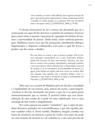 181
Ana
Rita
Santiago
[
IV.
Figurações
de
escrita
e
cuidado
de
si/nós
em
afronarrativas
]
-me à estrada, eu escrevo. Da infância, ficou aquela sensação de
que o meu pensamento representava a única existência possível,
o mundo só existia porque eu o pensava. Por isso me penso
tanto e me perco tanto [...] (SANTANA, 2004, p. 39-40).
O desejo imensurável de ser a tornou tão desvairada que só a
escrita pode ser capaz de lhe devolver o caminho da existência. Escrever
para contar sobre si mesma é uma pista de superação dos limites da lou-
cura e oportunidade de pensar. Ainda assim, como escritora-persona-
gem, Madalena escuta vozes que lhe perseguem, relembrando diálogos
fragmentários e dispersos estabelecidos com João, o qual lhe levou a
perder o pé das coisas, a doidice.
Por ora, deixe eu contar o que se passou comigo. Nós já éra-
mos separação irremediável, eu e você. Estávamos delidos,
afinal, não tivemos, de fato, uma história. Tivemos, isto sim,
breves ensaios com cenários apropriados, marcação perfeita,
e um texto aberto, aberto demais para a objetividade concreta
do mundo. E aí nos perdemos na possibilidade de leitura [...]
agora, João habita em minha vida sem versos ou sonhos. Mas
não esqueça, meu querido, que o instante abriga o ido e o
vindouro, e que isolar o momento é negar a continuidade do
Absurdo [...] (SANTANA, 2004, p. 40)
Mais uma vez, a escrita de Madalena põe em dúvida a veracidade
e a legitimidade de sua loucura, pois, através da escrita, a personagem-
-escritora se desvela, mostrando um pouco o que ela é ou quem pensa
momentaneamente que se tornara. É possível inferir que essa ficcio-
nalização de uma escrita de si pode ser uma subjetivação, isto é, uma
estratégia de luta contra o aniquilamento.
No conto, passeia um sujeito “verdadeiro”, que é capaz de pro-
duzir discursos, pautados em verossimilhanças, o que não significa afir-
mar verdades sobre si. Neste sentido, Madalena, imagino, certifica sua
busca de existência em demasia, a partir do vivido; viver para ela, pode
ser uma maneira de mostrar-se e de entender-se, e não uma procura de
 