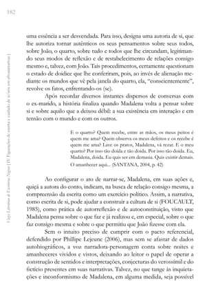 182
Vozes
Literárias
de
Escritoras
Negras
[
IV.
Figurações
de
escrita
e
cuidado
de
si/nós
em
afronarrativas
]
uma essência a ser desvendada. Para isso, designa uma autoria de si, que
lhe autoriza tornar autênticos os seus pensamentos sobre seus todos,
sobre João, o quarto, sobre tudo e todos que lhe circundam, legitiman-
do seus modos de reflexão e de restabelecimento de relações consigo
mesmo e, talvez, com João. Tais procedimentos, certamente questionam
o estado de doidice que lhe conferiram, pois, ao invés de alienação me-
diante os mundos que vê pela janela do quarto, ela, “conscientemente”,
revolve os fatos, enfrentando-os (se).
Após recordar diversos instantes dispersos de conversas com
o ex-marido, a história finaliza quando Madalena volta a pensar sobre
si e sobre aquilo que a deixou débil: a sua existência em interação e em
tensão com o mundo e com os outros.
E o quarto? Quem recebe, entre as mãos, os meus peitos é
quem me ama? Quem observa os meus defeitos e os recebe é
quem me ama? Lave os pratos, Madalena, vá rezar. E o meu
quarto? Por isso tão doída e tão doida. Por isso tão doida. Eu,
Madalena, doida. Eu quis ser em demasia. Quis existir demais.
O amanhecer aqui... (SANTANA, 2004, p. 42)
Ao configurar o ato de narrar-se, Madalena, em suas ações e,
quiçá a autora do conto, indicam, na busca de relação consigo mesma, a
compreensão da escrita como um exercício político. Assim, a narrativa,
como escrita de si, pode ajudar a construir a cultura de si (FOUCAULT,
1985), como prática de autorreflexão e de autoconstituição, visto que
Madalena pensa sobre o que faz e já realizou e, em especial, sobre o que
faz consigo mesma e sobre o que permitiu que João fizesse com ela.
Sem o intuito preciso de cumprir com o pacto referencial,
defendido por Phillipe Lejeune (2006), mas sem se afastar de dados
autobiográficos, a voz narradora-personagem conta sobre noites e
amanheceres vividos e vistos, deixando ao leitor o papel de operar a
construção de sentidos e interpretações, conjecturas do verossímil e do
fictício presentes em suas narrativas. Talvez, no que tange às inquieta-
ções e inconformismo de Madalena, em alguma medida, seja possível
 