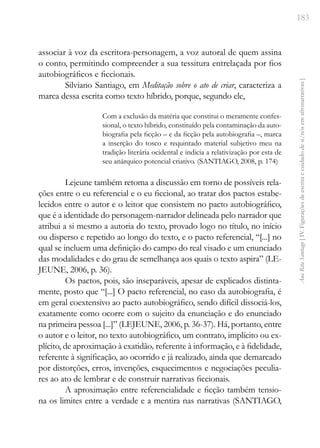 183
Ana
Rita
Santiago
[
IV.
Figurações
de
escrita
e
cuidado
de
si/nós
em
afronarrativas
]
associar à voz da escritora-personagem, a voz autoral de quem assina
o conto, permitindo compreender a sua tessitura entrelaçada por fios
autobiográficos e ficcionais.
Silviano Santiago, em Meditação sobre o ato de criar, caracteriza a
marca dessa escrita como texto híbrido, porque, segundo ele,
Com a exclusão da matéria que constitui o meramente confes-
sional, o texto híbrido, constituído pela contaminação da auto-
biografia pela ficção – e da ficção pela autobiografia –, marca
a inserção do tosco e requintado material subjetivo meu na
tradição literária ocidental e indicia a relativização por esta de
seu anárquico potencial criativo. (SANTIAGO, 2008, p. 174)
Lejeune também retoma a discussão em torno de possíveis rela-
ções entre o eu referencial e o eu ficcional, ao tratar dos pactos estabe-
lecidos entre o autor e o leitor que consistem no pacto autobiográfico,
que é a identidade do personagem-narrador delineada pelo narrador que
atribui a si mesmo a autoria do texto, provado logo no título, no início
ou disperso e repetido ao longo do texto, e o pacto referencial, “[...] no
qual se incluem uma definição do campo do real visado e um enunciado
das modalidades e do grau de semelhança aos quais o texto aspira” (LE-
JEUNE, 2006, p. 36).
Os pactos, pois, são inseparáveis, apesar de explicados distinta-
mente, posto que “[...] O pacto referencial, no caso da autobiografia, é
em geral coextensivo ao pacto autobiográfico, sendo difícil dissociá-los,
exatamente como ocorre com o sujeito da enunciação e do enunciado
na primeira pessoa [...]” (LEJEUNE, 2006, p. 36-37). Há, portanto, entre
o autor e o leitor, no texto autobiográfico, um contrato, implícito ou ex-
plícito, de aproximação à exatidão, referente à informação, e à fidelidade,
referente à significação, ao ocorrido e já realizado, ainda que demarcado
por distorções, erros, invenções, esquecimentos e negociações peculia-
res ao ato de lembrar e de construir narrativas ficcionais.
A aproximação entre referencialidade e ficção também tensio-
na os limites entre a verdade e a mentira nas narrativas (SANTIAGO,
 