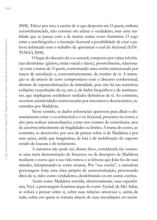 184
Vozes
Literárias
de
Escritoras
Negras
[
IV.
Figurações
de
escrita
e
cuidado
de
si/nós
em
afronarrativas
]
2008). Talvez por isso, a escrita de si que desponta em O quarto, embora
autorreferenciada, não consista em relatar o verdadeiro, mas uma rea-
lidade que se pareça com a de muitas outras vozes femininas. O jogo
entre a autobiografia e a invenção ficcional a possibilidade de criar a pa-
lavra imbricada com o trabalho de aproximar o real do ficcional (SAN-
TIAGO, 2008).
O lugar do discurso da voz autoral, composto por várias referên-
cias identitárias (gênero, étnico-racial e classe), possivelmente, relaciona-
-se com a trama de O quarto, contornando uma escrita entrecruzada por
traços de autoficção e, concomitantemente, de escritas de si. A intera-
ção se dá através de certo compromisso com o discurso confessional,
distante de espetacularizações da intimidade, pois não há nas narrativas
exibições exacerbadas do eu, isto é, de dados biográficos e de sentimen-
tos, que impliquem estabelecer verdades definitivas de si. Ao contrário,
ocorrem narratividades entrecruzadas por encontros e desencontros, in-
ventados por Madalena.
Neste sentido, os dados referenciais aparecem para diluir o dis-
tanciamento entre o eu referencial e o eu ficcional, presentes no conto, e
não para realizar autoavaliações, como nos exames de consciência, atos
de autorreconhecimento de fragilidades ou limites. A trama do conto, ao
contrário, se desenvolve por atos de pensar sobre si de Madalena e por
suas ações, ainda que imaginárias, de luta e de mobilização do suposto
estado de loucura e de isolamento.
A narrativa não pode ser, diante disso, considerada tão somen-
te uma mera demonstração de fracassos ou de desespero de Madalena
mediante o curso que a sua vida tomou e as leituras que João fez de suas
atitudes, interpretando-as como insanas, Por “sua escrita”, a narradora
personagem forja uma ética própria de autoconstituição, provocando
ditos de si, tidos como verdadeiros, desdobrando-os em outras escritas.
Assim como Madalena recorda, silenciosamente, suas experiên-
cias, Yeyê, a personagem feminina negra do conto Yeyelodê, de Mel Adún,
se coloca a pensar sobre si, sobre suas relações amorosas e, acima de
tudo, sobre em quem se tornara através de suas recordações no recôn-
 