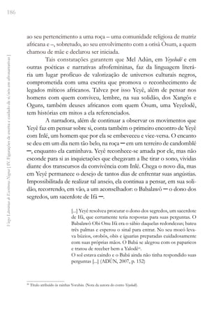 186
Vozes
Literárias
de
Escritoras
Negras
[
IV.
Figurações
de
escrita
e
cuidado
de
si/nós
em
afronarrativas
]
ao seu pertencimento a uma roça – uma comunidade religiosa de matriz
africana e –, sobretudo, ao seu envolvimento com a orisà Òsum, a quem
chamou de mãe e declarou ser iniciada.
Tais constatações garantem que Mel Adún, em Yeyelodê e em
outras poéticas e narrativas afrofemininas, faz da linguagem literá-
ria um lugar profícuo de valorização de universos culturais negros,
comprometida com uma escrita que promova o reconhecimento de
legados míticos africanos. Talvez por isso Yeyê, além de pensar nos
homens com quem conviveu, lembre, na sua solidão, dos Xangôs e
Oguns, também deuses africanos com quem Òsum, uma Yeyelodê,
tem histórias em mitos a ela referenciados.
A narradora, além de continuar a observar os movimentos que
Yeyê faz em pensar sobre si, conta também o primeiro encontro de Yeyê
com Inlé, um homem que por ela se embeveceu e vice-versa. O encanto
se deu em um dia nem tão belo, na roça ─ em um terreiro de candomblé
─, enquanto ela caminhava. Yeyê reconhece-se amada por ele, mas não
esconde para si as inquietações que chegavam a lhe tirar o sono, vividas
diante dos transcursos da convivência com Inlé. Chega o novo dia, mas
em Yeyê permanece o desejo de tantos dias de enfrentar suas angústias.
Impossibilitada de realizar tal anseio, ela continua a pensar, em sua soli-
dão, recorrendo, em vão, a um aconselhador: o Babalawô ─ o dono dos
segredos, um sacerdote de Ifá ─.
[...] Yeyê resolveu procurar o dono dos segredos, um sacerdote
de Ifá, que certamente teria respostas para suas perguntas. O
Babalawô Obi Onu Ifá era o sábio daquelas redondezas; bateu
três palmas e esperou o sinal para entrar. No seu mocó leva-
va búzios, orobôs, obis e iguarias preparadas cuidadosamente
com suas próprias mãos. O Babá se alegrou com os paparicos
e tratou de receber bem a Yalodê28
.
O sol estava caindo e o Babá ainda não tinha respondido suas
perguntas [...] (ADÚN, 2007, p. 152)
28
Título atribuído às rainhas Yorubás. (Nota da autora do conto Yeyelodê).
 