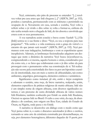 187
Ana
Rita
Santiago
[
IV.
Figurações
de
escrita
e
cuidado
de
si/nós
em
afronarrativas
]
Yeyê, entretanto, não pára de procurar se entender: “[...] resol-
veu voltar pra casa antes que Inlé chegasse [...]” (ADÚN, 2007, p. 152),
pondera a narradora, permanecendo com as releituras e persistindo na
ocupação de si. Novamente em casa, sentada e sozinha, Yeyê volta a
refletir sobre o já vivido e dito sobre si; volta a formar-se, embora ela
não tenha notado nem a chegada de Inlê, de tão absorta e envolvida que
estava com os seus pensamentos.
A voz narradora assim conclui o breve conto Yeyelodê: “[...] Ele
[Inlé] sentou-se à sua frente e disse: “Yeyê, eu sou a resposta para tuas
perguntas!”. “Ela sorriu e a vida continuou com a graça do visível e o
encanto do que jamais será tocado” (ADÚN, 2007, p. 152). Yeyê per-
manece com suas indagações, lembranças e com as experiências quase
inexplicáveis. Ademais, as lembranças ficcionalizadas adquirem um des-
taque que nutre a dinâmica da narrativa: Yeyê busca (re)conhecer-se,
compreendendo a si mesma, aqueles homens e orisàs, considerados por
ela como reis, e os fatos que colaboraram com o já dito sobre ela para
prosseguir com o pensamento sobre sua constituição de si. Tal realiza-
ção não ocorre pela exterioridade dos fatos ou por um hipotético exercí-
cio de interioridade, mas em meio a rastros de africanidades, tais como:
ambientes, arquétipos, personagens, elementos estéticos e semânticos.
Significantes como babalawô, ifá obis, orobôs e búzios compõem
e adornam o cenário, uma roça, da breve narrativa, realçando, assim,
elementos específicos de práticas religiosas de matriz africana. Inlé não
é um simples nome de origem africana, com diversos significados ex-
ternos; é um prenome de outra divindade africana de vários nomes:
Inlè-Ibùalamo, também conhecido por Erinlè ou ainda Inlè Ibualama,
Ossòssi ou apenas Inlè no Brasil. O culto a esse orisà, da caça, da abun-
dância e do combate, tem origem em Ilesa East, cidade do Estado de
Òsum, na Nigéria, onde passa o rio Erinlè.
A narrativa se desenvolve em diálogo com o modo como que
Yeyê pensa sobre si, o outro e discursos autorizados já ditos e escritos,
tornando-se uma arte da existência construída por dessemelhanças, ou
seja, por elementos heterogêneos, diferentes daqueles de O quarto, por-
 