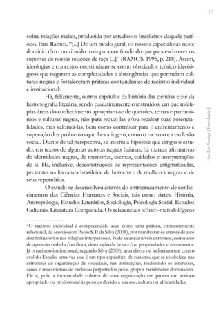17
Ana
Rita
Santiago
[
Introdução
]
sobre relações raciais, produzida por estudiosos brasileiros daquele perí-
odo. Para Ramos, “[...] De um modo geral, os nossos especialistas neste
domínio têm contribuído mais para confundir do que para esclarecer os
suportes de nossas relações de raça [...]” (RAMOS, 1995, p. 218). Assim,
ideologias e conceitos constituíram-se como obstáculos teórico-ideoló-
gicos que negaram as complexidades e abrangências que permeiam cul-
turas negras e fortaleceram práticas contundentes de racismo individual
e institucional2
.
Há, felizmente, outros capítulos da história das ciências e até da
historiografia literária, sendo paulatinamente construídos, em que múlti-
plas áreas do conhecimento apropriam-se de questões, temas e patrimô-
nios e culturas negras, não para reduzi-las e/ou recalcar suas potencia-
lidades, mas valorizá-las, bem como contribuir para o enfrentamento e
superação dos problemas que lhes atingem, como o racismo e a exclusão
social. Diante de tal perspectiva, se inseriu a hipótese que dirigiu o estu-
do: em textos de algumas autoras negras baianas, há marcas afirmativas
de identidades negras, de memórias, escritas, cuidados e interpretações
de si. Há, inclusive, desconstruções de representações estigmatizadas,
presentes na literatura brasileira, de homens e de mulheres negras e de
seus repertórios.
O estudo se desenvolveu através do entrecruzamento de conhe-
cimentos das Ciências Humanas e Sociais, tais como Artes, História,
Antropologia, Estudos Literários, Sociologia, Psicologia Social, Estudos
Culturais, Literatura Comparada. Os referenciais teórico-metodológicos
2
O racismo individual é compreendido aqui como uma prática, eminentemente
relacional, de acordo com Paulo S. P. da Silva (2008), por manifestar-se através de atos
discriminatórios nas relações interpessoais. Pode alcançar níveis extremos, como atos
de agressão verbal e/ou física, destruição de bens e/ou propriedades e assassinatos.
Já o racismo institucional, segundo Silva (2008), atua direta ou indiretamente com o
aval do Estado, uma vez que é um tipo específico de racismo, que se estabelece nas
estruturas de organização da sociedade, nas instituições, traduzindo os interesses,
ações e mecanismos de exclusão perpetrados pelos grupos racialmente dominantes.
Ele é, pois, a incapacidade coletiva de uma organização em prover um serviço
apropriado ou profissional às pessoas devido a sua cor, cultura ou africanidades.
 