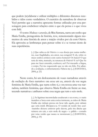 188
Vozes
Literárias
de
Escritoras
Negras
[
IV.
Figurações
de
escrita
e
cuidado
de
si/nós
em
afronarrativas
]
que podem (re)elaborar e utilizar múltiplos e diferentes discursos rece-
bidos e tidos como verdadeiros. O exercício da narradora de observar
Yeyê permite que a narrativa apresente formas utilizadas por essa per-
sonagem para estabelecer relações entre o que ela pensa e o que viveu
com Inlé.
O conto Medusas e caravelas, de Rita Santana, narra um sonho que
Maria Emília, protagonista da história, teve, rememorando alguns mo-
mentos de uma história de amor e traição vividos por ela com Otávio.
Ela aproveita as lembranças para pensar sobre si e se tornar ciente de
suas experiências.
[...] Que sabia eu de Otávio e o seu desejo por outras mulhe-
res, suas fragilidades, seu amor, sua coragem? E ele, sobre os
meus sonhos eróticos com outros homens? Os beijos? O que
teria de mim, marcado, na natureza de Otávio? E eu? Que fiz
para me fazer entender, conhecer, ser? Fui travando a língua,
o corpo. Fui me esquecendo que eu não era feliz. Fui adian-
do a avaliação, o enfrentamento. Faltava-me [...] (SANTANA,
2004, p. 23)
Neste conto, há um deslocamento de vozes narradoras através
da oscilação do foco narrativo: ora ecoa um eu, através da voz negra
feminina de Maria Emília, que narra sobre si, e ora ressoa uma voz nar-
radora, também feminina, que observa Maria Emília em frente ao mar,
tecendo narrativas e atributos sobre essa negra que tem o seio mole.
[...] As lágrimas incontroladas assaltavam o seu rosto, e o nariz
inundava a boca com uma coriza insistente, as mãos de Maria
Emília não tinham pressa em lavar tido aquilo, pois sabiam
que seria inútil. Dissipava-se. O vestido de tecido fino azul-
-marinho deixava entrever pelo decote, pela tira direita que
teimava em cair, o seio mole de negra – e pálido – cortado
por veias verdes que nunca se mostravam [...] (SANTANA,
2004, p. 19)
 