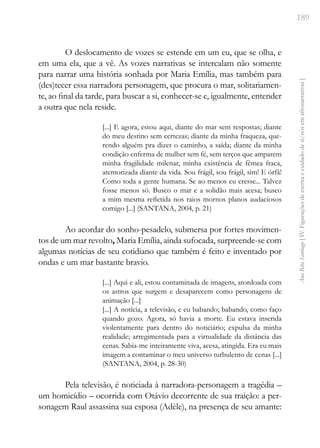 189
Ana
Rita
Santiago
[
IV.
Figurações
de
escrita
e
cuidado
de
si/nós
em
afronarrativas
]
O deslocamento de vozes se estende em um eu, que se olha, e
em uma ela, que a vê. As vozes narrativas se intercalam não somente
para narrar uma história sonhada por Maria Emília, mas também para
(des)tecer essa narradora personagem, que procura o mar, solitariamen-
te, ao final da tarde, para buscar a si, conhecer-se e, igualmente, entender
a outra que nela reside.
[...] E agora, estou aqui, diante do mar sem respostas; diante
do meu destino sem certezas; diante da minha fraqueza, que-
rendo alguém pra dizer o caminho, a saída; diante da minha
condição enferma de mulher sem fé, sem terços que amparem
minha fragilidade milenar, minha existência de fêmea fraca,
atemorizada diante da vida. Sou frágil, sou frágil, sim! E órfã!
Como toda a gente humana. Se ao menos eu cresse... Talvez
fosse menos só. Busco o mar e a solidão mais acesa; busco
a mim mesma refletida nos raios mornos planos audaciosos
comigo [...] (SANTANA, 2004, p. 21)
Ao acordar do sonho-pesadelo, submersa por fortes movimen-
tos de um mar revolto, Maria Emília, ainda sufocada, surpreende-se com
algumas notícias de seu cotidiano que também é feito e inventado por
ondas e um mar bastante bravio.
[...] Aqui e ali, estou contaminada de imagens, atordoada com
os astros que surgem e desaparecem como personagens de
animação [...]
[...] A notícia, a televisão, e eu babando; babando, como faço
quando gozo. Agora, só havia a morte. Eu estava inserida
violentamente para dentro do noticiário; expulsa da minha
realidade; arregimentada para a virtualidade da distância das
cenas. Sabia-me inteiramente viva, acesa, atingida. Era eu mais
imagem a contaminar o meu universo turbulento de cenas [...]
(SANTANA, 2004, p. 28-30)
Pela televisão, é noticiada à narradora-personagem a tragédia –
um homicídio – ocorrida com Otávio decorrente de sua traição: a per-
sonagem Raul assassina sua esposa (Adèle), na presença de seu amante:
 