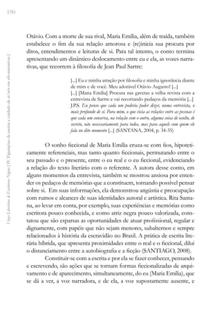 190
Vozes
Literárias
de
Escritoras
Negras
[
IV.
Figurações
de
escrita
e
cuidado
de
si/nós
em
afronarrativas
]
Otávio. Com a morte de sua rival, Maria Emília, além de traída, também
estabelece o fim da sua relação amorosa e (re)inicia sua procura por
ditos, entendimentos e leituras de si. Para tal intento, o conto termina
apresentando um dinâmico deslocamento entre eu e ela, as vozes narra-
tivas, que recorrem à filosofia de Jean Paul Sartre:
[...] Eu e minha atração por filosofia e minha ignorância diante
de mim e de você. Meu adorável Otávio Augusto! [...]
[...] [Maria Emília] Procura nas gavetas a velha revista com a
entrevista de Sartre e vai recortando pedaços da memória [...]
J.P.S. Eu penso que cada um poderia poder dizer, numa entrevista, o
mais profundo de si. Para mim, o que vicia as relações entre as pessoas é
que cada um conserva, na relação com o outro, alguma coisa de oculto, de
secreto, não necessariamente para todos, mas para aquele com quem ele
fala no dito momento [...] (SANTANA, 2004, p. 34-35)
O sonho ficcional de Maria Emília cruza-se com fios, hipoteti-
camente referenciais, mas tanto quanto ficcionais, permutando entre o
seu passado e o presente, entre o eu real e o eu ficcional, evidenciando
a relação do texto literário com o referente. A autora desse conto, em
alguns momentos da entrevista, também se mostrou ansiosa por enten-
der os pedaços de memórias que a constituem, tornando possível pensar
sobre si. Em suas informações, ela demonstrou angústia e preocupação
com rumos e alcances de suas identidades autoral e artística. Rita Santa-
na, ao levar em conta, por exemplo, suas experiências e memórias como
escritora pouco conhecida, e como atriz negra pouco valorizada, cons-
tatou que são esparsas as oportunidades de atuar profissional, regular e
dignamente, com papéis que não sejam menores, subalternos e sempre
relacionados à história da escravidão no Brasil. A prática de escrita lite-
rária híbrida, que apresenta proximidades entre o real e o ficcional, dilui
o distanciamento entre a autobiografia e a ficção (SANTIAGO, 2008).
Constituir-se com a escrita e por ela se fazer conhecer, pensando
e escrevendo, são ações que se tornam formas ficcionalizadas de arqui-
vamento e de aparecimento, simultaneamente, do eu (Maria Emília), que
se dá a ver, a voz narradora, e de ela, a voz supostamente ausente, e
 