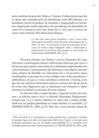 191
Ana
Rita
Santiago
[
IV.
Figurações
de
escrita
e
cuidado
de
si/nós
em
afronarrativas
]
talvez também da autora de Medusas e Caravelas. Evidentemente que isto
se opera sem essencializações da identificação entre Rita Santana e as
narradoras, através de pedaços de memórias e fragmentados eu femini-
nos, afugentando modos impositivos de naturalização de identidades. Se
assim for, a narrativa, como uma ficção de si e nós, tem a escritora do
conto como referente. Para Diana Irene Klinger,
[...] mas não como pessoa biográfica, e sim o autor como
personagem construído discursivamente. Personagem que se
exibe “ao vivo” no momento mesmo de construção do dis-
curso, ao mesmo tempo indagando sobre a subjetividade e
posicionando-se de forma crítica perante os seus modos de
representação (KLINGER, 2007, p. 61)
Ocorrem, inclusive, em Medusas e caravelas, formações de si que
subvertem a autobiografia clássica confessional, ainda que, por vezes, a
ela recorra, pois aparece uma escrita de si relacional comprometida com
a ficcionalização e tensionamento das diferenças e das relações, atuando
como práticas de liberdade em reinvenções de si. Os possíveis traços
autobiográficos, presentes no conto, colidem com modos paradoxais e
ambivalentes em que as vozes narradoras constroem a história, visto
que eles não oferecem informações precisas e lineares da vida da autora
do conto, mas fragmentos, que se entrelaçam com elementos e dados
ficcionais, resultando na invenção do texto artístico.
Ao discutir sobre o campo literário, o lugar do escritor, da escri-
tora e as relações entre o real e o ficcional, Dominique Maingueneau29
assegura que “[...] o escritor alimenta sua obra com o caráter proble-
mático de sua própria pertinência ao campo literário e à sociedade [...]”
(MAINGUENEAU, 2001, p. 27). Para ele, o texto literário advém de
29
Para esse autor, “[...] A pertinência ao campo literário não é, portanto, a ausência
de qualquer lugar, mas antes uma negociação difícil entre o lugar e o não-lugar, uma
localização parasitária, que vive da própria impossibilidade de se estabilizar. Essa
localidade paradoxal, vamos chamá-la paratopia [...]” (MAINGUENEAU, 2001, p. 28).
 