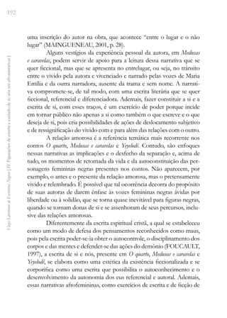 192
Vozes
Literárias
de
Escritoras
Negras
[
IV.
Figurações
de
escrita
e
cuidado
de
si/nós
em
afronarrativas
]
uma inscrição do autor na obra, que acontece “entre o lugar e o não
lugar” (MAINGUENEAU, 2001, p. 28).
Alguns vestígios da experiência pessoal da autora, em Medusas
e caravelas, podem servir de apoio para a leitura dessa narrativa que se
quer ficcional, mas que se apresenta no entrelugar, ou seja, no trânsito
entre o vivido pela autora e vivenciado e narrado pelas vozes de Maria
Emília e da outra narradora, ausente da trama e sem nome. A narrati-
va compromete-se, de tal modo, com uma escrita literária que se quer
ficcional, referencial e diferenciadora. Ademais, fazer constituir a si e a
escrita de si, com esses traços, é um exercício de poder porque incide
em tornar público não apenas a si como também o que escreve e o que
deseja de si, pois cria possibilidades de ações de deslocamento subjetivo
e de ressignificação do vivido com e para além das relações com o outro.
A relação amorosa é a referência temática mais recorrente nos
contos O quarto, Medusas e caravelas e Yeyelodê. Contudo, são enfoques
nessas narrativas as implicações e o desfecho da separação e, acima de
tudo, os momentos de retomada da vida e da autoconstituição das per-
sonagens femininas negras presentes nos contos. Não aparecem, por
exemplo, o antes e o presente da relação amorosa, mas o pretensamente
vivido e relembrado. É possível que tal ocorrência decorra do propósito
de suas autoras de darem ênfase às vozes femininas negras ávidas por
liberdade ou à solidão, que se torna quase inevitável para figuras negras,
quando se tornam donas de si e se assenhoram de seus percursos, inclu-
sive das relações amorosas.
Diferentemente da escrita espiritual cristã, a qual se estabeleceu
como um modo de defesa dos pensamentos reconhecidos como maus,
pois pela escrita poder-se-ia obter o autocontrole, o disciplinamento dos
corpos e das mentes e defender-se das ações do demônio (FOUCAULT,
1997), a escrita de si e nós, presente em O quarto, Medusas e caravelas e
Yeyelodê, se elabora como uma estética da existência ficcionalizada e se
corporifica como uma escrita que possibilita o autoconhecimento e o
desenvolvimento da autonomia dos eus referencial e autoral. Ademais,
essas narrativas afrofemininas, como exercícios de escrita e de ficção de
 