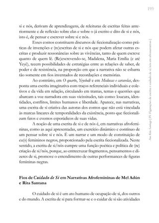 193
Ana
Rita
Santiago
[
IV.
Figurações
de
escrita
e
cuidado
de
si/nós
em
afronarrativas
]
si e nós, derivam de aprendizagens, de releituras de escritas feitas ante-
riormente e de reflexão sobre elas e sobre o já escrito e dito de si e nós,
isto é, de pensar e escrever sobre si e nós.
Esses contos constituem discursos de ficcionalização como prá-
ticas de invenções e (re)escritas de si e nós que podem afetar outras es-
critas e produzir ressonâncias sobre as vivências, tanto de quem escreve
quanto de quem lê. (Re)escrevendo-se, Madalena, Maria Emília (e até
Yeyê), tecem possibilidades de estratégias entre as relações de saber, de
poder e de resistência, na proporção em que a narrativa não se esbarra
tão somente em fios inventados de recordações e memórias.
Ao contrário, em O quarto, Yeyelodê e em Medusas e caravelas, des-
ponta uma escrita imaginativa com traços referenciais individuais e cole-
tivos e da vida em relação, circulando em tramas, temas e questões que
abarcam a voz narradora em suas vicissitudes, tais como: loucura, iden-
tidades, conflitos, limites humanos e liberdade. Aparece, nas narrativas,
uma escrita de si criativa das autoras dos contos que não está vinculada
às marcas lineares de temporalidades da existência, posto que ficcionali-
zam fatos e eventos esporádicos de suas vidas.
A noção de uma escrita de si e de nós é, em narrativas afrofemi-
ninas, como as aqui apresentadas, um exercício dinâmico e contínuo de
um pensar sobre si e nós. É um narrar e um modo de constituição de
eu(s) femininos negros, proporcionado pela escrita ficcionalizada. Neste
sentido, a escrita de si/nós cumpre uma função poética e política de (re)
criação de si/nós, porque, ao entrecruzar fragmentos, pensamentos e di-
zeres de si, promove o entendimento de outras performances de figuras
femininas negras.
Fios de Cuidado de Si em Narrativas Afrofemininas de Mel Adún
e Rita Santana
O cuidado de si é um ato humano de ocupação de si, dos outros
e do mundo. A escrita de si para formar-se e o cuidar de si são atividades
 