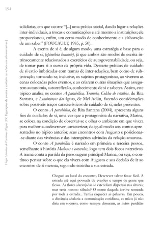 194
Vozes
Literárias
de
Escritoras
Negras
[
IV.
Figurações
de
escrita
e
cuidado
de
si/nós
em
afronarrativas
]
solidárias, em que ocorre “[...] uma prática social, dando lugar a relações
inter-individuais, a trocas e comunicações e até mesmo a instituições; ele
proporcionou, enfim, um certo modo de conhecimento e a elaboração
de um saber” (FOUCAULT, 1985, p. 50).
A escrita de si é, de algum modo, uma estratégia e base para o
cuidado de si, (epiméleia heautoù), já que ambos são modos de escrita in-
trinsecamente relacionados a exercícios de autogovernabilidade, ou seja,
de tomar para si o curso da própria vida. Destarte práticas de cuidado
de si estão imbricadas com tramas de inter-relações, bem como de sub-
jetivação, tornando-se, inclusive, os sujeitos protagonistas, ao viverem as
cenas colocadas pelos eventos, e ao criarem outras situações que assegu-
rem autonomia, autorreflexão, conhecimento de si e saberes. Assim, este
tópico analisa os contos A parabólica, Tramela, Colcha de retalhos, de Rita
Santana, e Lembranças das águas, de Mel Adún, fazendo considerações
sobre possíveis traços característicos de cuidado de si, neles presentes.
O conto A parabólica, de Rita Santana (2004), apresenta alguns
fios de cuidados de si, uma vez que a protagonista da narrativa, Marina,
se coloca na condição de observar-se e olhar o ambiente em que vivera
para melhor autodescrever, caracterizar, de igual modo aos contos apre-
sentados no tópico anterior, seus encontros com Augusto e posicionar-
-se diante das vivências e das intempéries advindas da relação amorosa.
O conto A parabólica é narrado em primeira e terceira pessoa,
semelhante à história Medusas e caravelas, logo tem dois focos narrativos.
A trama conta a partida da personagem principal Marina, ou seja, o con-
tínuo pensar sobre o que ela vivera com Augusto e sua decisão de ir ao
encontro de si mesma, seguindo sozinha a sua estrada.
Cheguei ao local do encontro. Descrever talvez fosse fácil. A
estrada até aqui povoada de evasões e tempo de gente que
ficou. As flores alaranjadas se estendiam dispersas nas alturas;
mas seria mesmo sábado? O nome daquela árvore semeada
por toda a estrada... Temia esquecer as palavras. Em pouco,
a distância abalaria a comunicação cotidiana, as mãos já não
diria em socorro, como sempre disseram, as mãos perdidas
 