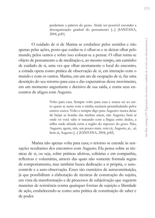 195
Ana
Rita
Santiago
[
IV.
Figurações
de
escrita
e
cuidado
de
si/nós
em
afronarrativas
]
perderiam a palavra do gesto. Ainda ser possível esconder a
desorganização gradual do pensamento [...] (SANTANA,
2004, p.81)
O cuidado de si de Marina se estabelece pelos sentidos e não
apenas pelas ações, posto que cuidar-se é olhar-se e se deixar olhar pelo
mundo, pelos outros e sobre isso colocar-se a pensar. O olhar torna-se
objeto de pensamento e de meditação e, ao mesmo tempo, um caminho
de cuidado de si, uma vez que olhar atentamente o local do encontro,
a estrada opera como prática de observação de si, em interação com o
mundo e com os outros. Marina, em um ato de ocupação de si, faz uma
descrição do seu retorno para casa e das expectativas desse movimento,
em um momento angustiante e decisivo de sua saída, e conta seus en-
contros de afagos com Augusto.
Volto para casa. Sempre volto para casa e nunca sei ao cer-
to quem se nutre com a minha ausência perambulando pelos
cantos vazios. Volto e sempre digo para Augusto: nunca deixe
de beijar as bordas das minhas ancas, sim Augusto, bem aí
onde só você sabe ir tateando com a língua entre dedos, a
trilha onde afunda certa a região do repouso do gozo. Não,
Augusto, agora, sim, um pouco mais, vem cá, Augusto, ai... aí;
bem aí, Augusto [...] (SANTANA, 2004, p.82)
Marina não apenas volta para casa; o retorno se estende às sen-
sações resultantes dos encontros com Augusto. Ela pensa sobre as téc-
nicas de si, ou seja, sobre práticas afetivas, solitárias e em companhia,
reflexivas e voluntárias, através das quais não somente formula regras
de comportamento, mas também busca dedicação a si própria, o auto-
controle e a auto-observação. Esses são exercícios de autoconstituição,
já que possibilitam a elaboração de técnicas de construção do sujeito,
em vista da transformação e de processos de subjetivação que sugerem
maneiras de resistência contra quaisquer formas de sujeição e liberdade
de ação, estabelecendo-se como uma prática de constituição de saber e
de poder.
 