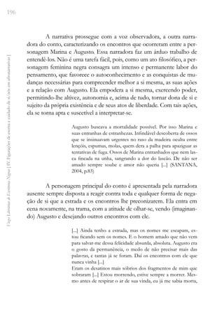 196
Vozes
Literárias
de
Escritoras
Negras
[
IV.
Figurações
de
escrita
e
cuidado
de
si/nós
em
afronarrativas
]
A narrativa prossegue com a voz observadora, a outra narra-
dora do conto, caracterizando os encontros que ocorreram entre a per-
sonagem Marina e Augusto. Essa narradora faz um árduo trabalho de
entendê-los. Não é uma tarefa fácil, pois, como um ato filosófico, a per-
sonagem feminina negra consagra um intenso e permanente labor do
pensamento, que favorece o autoconhecimento e as conquistas de mu-
danças necessárias para compreender melhor a si mesma, as suas ações
e a relação com Augusto. Ela empodera a si mesma, exercendo poder,
permitindo-lhe altivez, autonomia e, acima de tudo, tornar dona de si e
sujeito da própria existência e de seus atos de liberdade. Com tais ações,
ela se torna apta e suscetível a interpretar-se.
Augusto buscava a mortalidade possível. Por isso Marina e
suas entranhas de estranhezas. Infindável descoberta de ossos
que se insinuavam urgentes no raso da madeira oculta entre
lençóis, espumas, molas, quem dera a palha para apaziguar as
tentativas de fuga. Ossos de Marina entranhados que nem las-
ca fincada na unha, sangrando a dor do lascão. De não ser
amado sempre soube e amor não queria [...] (SANTANA,
2004, p.83)
A personagem principal do conto é apresentada pela narradora
ausente sempre disposta a reagir contra toda e qualquer forma de nega-
ção de si que a estrada e os encontros lhe preconizarem. Ela entra em
cena novamente, na trama, com a atitude de olhar-se, vendo (imaginan-
do) Augusto e desejando outros encontros com ele.
[...] Ainda tenho a estrada, mas os nomes me escapam, es-
tou ficando sem os nomes. E o homem amado que não vem
para salvar-me dessa felicidade absurda, absoluta. Augusto era
o gosto da permanência, o medo de não precisar mais das
palavras, e tantas já se foram. Daí os encontros com ele que
nunca vinha [...]
Eram os desatinos mais sóbrios dos fragmentos de mim que
sobraram [...] Estou morrendo, estive sempre a morrer. Mes-
mo antes de respirar o ar de sua vinda, eu já me sabia morta,
 