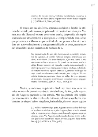 197
Ana
Rita
Santiago
[
IV.
Figurações
de
escrita
e
cuidado
de
si/nós
em
afronarrativas
]
mas hei de, mesmo morta, violentar meu túmulo, roubar de lá
a vida que me ficou presa, só para ouvir o som da sua chegada.
[...] (SANTANA, 2004, p.83-84)
O conto, em seu desfecho, apresenta ao leitor o desafio de atri-
buir-lhe sentido, não com o propósito de reconstituir o vivido por Ma-
rina, mas de (des)tecê-lo para coser uma escrita, desprovida de papéis
socioculturais etnocêntricos e misóginos, e comprometida com ações
que promovam a Marina a oportunidade de um pensar sobre si e inci-
dam em autoconhecimento e autogovernabilidade, os quais, neste texto,
são entendidos como exercícios de cuidado de si.
No primeiro dia do ano não chorei, perdi o caminho condu-
tor de lágrimas. A solidão habitual atingia a maturidade dos
anos. Não chorei. Me sinto tranqüila. Que me venha o ano
novo com todas as surpresas do porvir ou mesmo a ausência
delas. Estarei sempre ali, naquela estrada, testemunhando o
aterro progressivo do manguezal. Sempre em fuga. A felicida-
de sempre me levará àquelas terras de lá, antes de eu chegar até
aqui. Ainda me sinto nua, toda descalça, em vertigem. Ai, essa
minha limitação pulmonar diante da vida... às vezes esqueço
de respirar e transpiro nos instantes seguintes todo o esqueci-
mento voluntário[...] (SANTANA, 2004, p.86)
Marina, sem choros, no primeiro dia de um novo ano, toma nas
mãos o tecer da própria existência, decidindo-se, de fato, pela separa-
ção de Augusto, seguindo a sua estrada. Mas sua partida será nutrida
por movimentos de idas e voltas, de cuidar-se e deixar-se conhecer, mas
também de afagos, beijos, singelezas, intimidades, desejos, prazer e gozo.
[...] Volto e sempre digo para Augusto: nunca deixe de beijar
as bordas das minhas ancas, sim Augusto, bem aí onde só você
sabe ir tateando com a língua, na trilha onde repousa uma asa
do meu gozo. Vai Augusto, vai beijando do meu corpo as bo-
cas que hão de beijar seus beijos, a boca Augusto. Beije minha
boca [...] (SANTANA, 2004, p.86)
 