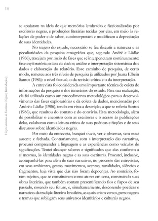 18
Vozes
Literárias
de
Escritoras
Negras
[
Introdução
]
se apoiaram na ideia de que memórias lembradas e ficcionalizadas por
escritoras negras, e produções literárias tecidas por elas, em meio às re-
lações de poder e de saber, autointerpretam e modificam a depreciação
de suas identidades.
No trajeto do estudo, necessário se fez discutir a natureza e as
peculiaridades da pesquisa etnográfica que, segundo André e Lüdke
(1986), tracejam por meio de fases que se interpenetram continuamente:
fase exploratória; coleta de dados; análise e interpretação sistemática dos
dados e elaboração do relatório. Esse caminho de pesquisa, de certo
modo, remeteu aos três níveis de pesquisa já utilizados por Juana Elbein
Santos (1986): o nível factual; o da revisão crítica e o da interpretação.
A entrevista foi considerada uma importante técnica de coleta de
informações da pesquisa e dos itinerários do estudo. Para sua realização,
ela foi utilizada como um procedimento metodológico para o desenvol-
vimento das fases exploratórias e da coleta de dados, mencionadas por
André e Lüdke (1986), tendo em vista a descrição, a que se referiu Santos
(1986), que resultou do contato e do convívio. Esta metodologia, além
de possibilitar o encontro com as escritoras e o acesso às publicações
delas, colaborou com a leitura crítica de suas poéticas e ficções e de seus
discursos sobre identidades negras.
Por meio da entrevista, busquei ouvir, ver e observar, sem estar
ausente e fechada. Contrariamente, com a interpretação das narrativas,
procurei compreender a linguagem e as experiências como veículos de
significações. Tentei alcançar saberes e significados que elas conferem a
si mesmas, às identidades negras e as suas escrituras. Procurei, inclusive,
acompanhá-las para além de suas narrativas, no processo das entrevistas,
em seus ambientes, gestos, movimentos, acentos, tonalidades, silêncios e
fragmentos, haja vista que elas não foram depoentes. Ao contrário, fo-
ram sujeitos, que se constituíram como atores em cena, construindo suas
obras literárias, que também contam presentificando fios e fiapos de seu
passado, cosendo seu futuro, e, simultaneamente, descosendo poéticas e
narrativas da tradição literária brasileira, as quais criam versos, personagens
e tramas que subjugam seus universos identitários e culturais negros.
 