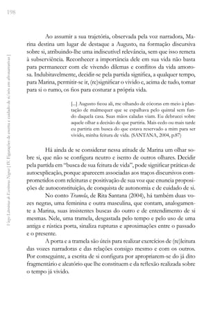 198
Vozes
Literárias
de
Escritoras
Negras
[
IV.
Figurações
de
escrita
e
cuidado
de
si/nós
em
afronarrativas
]
Ao assumir a sua trajetória, observada pela voz narradora, Ma-
rina destina um lugar de destaque a Augusto, na formação discursiva
sobre si, atribuindo-lhe uma indiscutível relevância, sem que isso remeta
à subserviência. Reconhecer a importância dele em sua vida não basta
para permanecer com ele vivendo dilemas e conflitos da vida amoro-
sa. Indubitavelmente, decidir-se pela partida significa, a qualquer tempo,
para Marina, permitir-se ir, (re)significar o vivido e, acima de tudo, tomar
para si o rumo, os fios para costurar a própria vida.
[...] Augusto ficou ali, me olhando de cócoras em meio à plan-
tação de malmequer que se espalhava pelo quintal sem fun-
do daquela casa. Suas mãos caladas viam. Eu debrucei sobre
aquele olhar a decisão de que partiria. Mais cedo ou mais tarde
eu partiria em busca do que estava reservado a mim para ser
vivido, minha feitura de vida. (SANTANA, 2004, p.87)
Há ainda de se considerar nessa atitude de Marina um olhar so-
bre si, que não se configura neutro e isento de outros olhares. Decidir
pela partida em “busca de sua feitura de vida”, pode significar práticas de
autoexplicação, porque aparecem associadas aos traços discursivos com-
prometidos com releituras e positivação de sua voz que enuncia proposi-
ções de autoconstituição, de conquista de autonomia e de cuidado de si.
No conto Tramela, de Rita Santana (2004), há também duas vo-
zes negras, uma feminina e outra masculina, que contam, analogamen-
te a Marina, suas insistentes buscas do outro e de entendimento de si
mesmas. Nele, uma tramela, desgastada pelo tempo e pelo uso de uma
antiga e rústica porta, sinaliza rupturas e aproximações entre o passado
e o presente.
A porta e a tramela são úteis para realizar exercícios de (re)leitura
das vozes narradoras e das relações consigo mesmo e com os outros.
Por conseguinte, a escrita de si configura por apropriarem-se do já dito
fragmentário e aleatório que lhe constituem e da reflexão realizada sobre
o tempo já vivido.
 