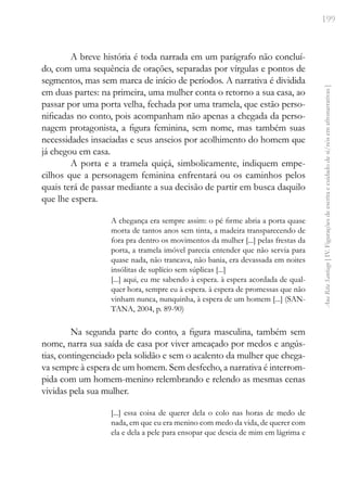 199
Ana
Rita
Santiago
[
IV.
Figurações
de
escrita
e
cuidado
de
si/nós
em
afronarrativas
]
A breve história é toda narrada em um parágrafo não concluí-
do, com uma sequência de orações, separadas por vírgulas e pontos de
segmentos, mas sem marca de início de períodos. A narrativa é dividida
em duas partes: na primeira, uma mulher conta o retorno a sua casa, ao
passar por uma porta velha, fechada por uma tramela, que estão perso-
nificadas no conto, pois acompanham não apenas a chegada da perso-
nagem protagonista, a figura feminina, sem nome, mas também suas
necessidades insaciadas e seus anseios por acolhimento do homem que
já chegou em casa.
A porta e a tramela quiçá, simbolicamente, indiquem empe-
cilhos que a personagem feminina enfrentará ou os caminhos pelos
quais terá de passar mediante a sua decisão de partir em busca daquilo
que lhe espera.
A chegança era sempre assim: o pé firme abria a porta quase
morta de tantos anos sem tinta, a madeira transparecendo de
fora pra dentro os movimentos da mulher [...] pelas frestas da
porta, a tramela imóvel parecia entender que não servia para
quase nada, não trancava, não bania, era devassada em noites
insólitas de suplício sem súplicas [...]
[...] aqui, eu me sabendo à espera. à espera acordada de qual-
quer hora, sempre eu à espera. à espera de promessas que não
vinham nunca, nunquinha, à espera de um homem [...] (SAN-
TANA, 2004, p. 89-90)
Na segunda parte do conto, a figura masculina, também sem
nome, narra sua saída de casa por viver ameaçado por medos e angús-
tias, contingenciado pela solidão e sem o acalento da mulher que chega-
va sempre à espera de um homem. Sem desfecho, a narrativa é interrom-
pida com um homem-menino relembrando e relendo as mesmas cenas
vividas pela sua mulher.
[...] essa coisa de querer dela o colo nas horas de medo de
nada, em que eu era menino com medo da vida, de querer com
ela e dela a pele para ensopar que descia de mim em lágrima e
 