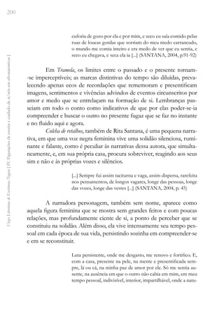 200
Vozes
Literárias
de
Escritoras
Negras
[
IV.
Figurações
de
escrita
e
cuidado
de
si/nós
em
afronarrativas
]
euforia de gozo por ela e por mim, e seco eu saía comido pelas
ruas de loucas gordas que sorriam do meu medo carrancudo,
o mundo me comia inteiro e era medo de ver que eu sentia, e
seco eu chegava, e seca ela ia [...] (SANTANA, 2004, p.91-92)
Em Tramela, os limites entre o passado e o presente tornam-
-se imperceptíveis; as marcas distintivas do tempo são diluídas, preva-
lecendo apenas ecos de recordações que rememoram e presentificam
imagens, sentimentos e vivências advindos de eventos circunscritos por
amor e medo que se entrelaçam na formação de si. Lembranças pas-
seiam em todo o conto como indicativos de que por elas poder-se-ia
compreender e buscar o outro no presente fugaz que se faz no instante
e no fluido aqui e agora.
Colcha de retalhos, também de Rita Santana, é uma pequena narra-
tiva, em que uma voz negra feminina vive uma solidão silenciosa, rumi-
nante e falante, como é peculiar às narrativas dessa autora, que simulta-
neamente, e, em sua própria casa, procura sobreviver, reagindo aos seus
sim e não e às próprias vozes e silêncios.
[...] Sempre fui assim taciturna e vaga, assim dispersa, rarefeita
nos pensamentos, de longos vagares, longe das pessoas, longe
das vozes, longe das vestes [...] (SANTANA, 2004, p. 45)
A narradora personagem, também sem nome, aparece como
aquela figura feminina que se mostra sem grandes feitos e com poucas
relações, mas profundamente ciente de si, a ponto de perceber que se
constituiu na solidão. Além disso, ela vive intensamente seu tempo pes-
soal em cada época de sua vida, persistindo sozinha em compreender-se
e em se reconstituir.
Luta persistente, onde me desgasto, me renovo e fortifico. E,
com a casa, presente na pele, na mente e presentificada sem-
pre, lá ou cá, na minha paz de amor por ele. Só me sentia au-
sente, na ausência em que o outro não cabia em mim, em meu
tempo pessoal, indivisível, interior, impartilhável, onde a natu-
 