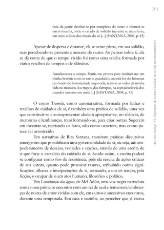201
Ana
Rita
Santiago
[
IV.
Figurações
de
escrita
e
cuidado
de
si/nós
em
afronarrativas
]
reza da gente destitui-se por completo do outro e silencia-se
em si mesma, onde o estado de solidão inerente se manifesta,
em meio à festa dos rituais do só [...] (SANTANA, 2004, p. 45)
Apesar de dispersa e distante, ela se sente plena, em sua solidão,
mas percebendo-se presente e ausente do outro. Ao pensar sobre si, ela
se dá conta de que o tempo vivido foi como uma colcha formada por
vários retalhos de tempos e de silêncios.
Amadurecera o tempo. Sentia-me pronta para restituir-me em
minha história com os cacos guardados, acordá-los do hibernar
profundo de historicidade arquivada, reativar as vidas da minha
vida no mosaico dos trapos, dos farrapos, na convalescência dos
mundos imersos em mim [...] (SANTANA, 2004, p. 45)
O conto Tramela, como autonarrativa, formada por linhas e
retalhos de cuidados de si, é também uma prática de solidão, uma vez
que constituir-se e autoapresentar aludem apropriar-se, no silêncio, de
memórias e lembranças, transformando-as, para criar outras. Sugerem
em inventar-se, recriando os fatos, não como ocorrera, mas como pa-
rece ter acontecido.
Em narrativas de Rita Santana, transitam práticas discursivas
emergentes que possibilitam uma governabilidade de si, ou seja, um em-
poderamento de desejos, vontades e opções, através de uma escrita de
si que forje o exercício do cuidado de si. Sendo assim, a escrita poderá
se configurar como fios de resistência, pois ela resulta de ações críticas
de sua autora, quanto pode provocar rasuras, atribuindo outras signi-
ficações, olhares e interpretações de si, tornando, a um só tempo, pela
ficção, o ocupar de si em atos humano, filosófico e político.
Em Lembranças das águas, de Mel Adún, uma voz negra narradora
conta o seu primeiro encontro com um rei de azul e rememora lembran-
ças de noites de amor vividas com ele, em outros e sucessivos encontros,
durante uma temporada. Em casa e sozinha, ao perceber que já estava
 