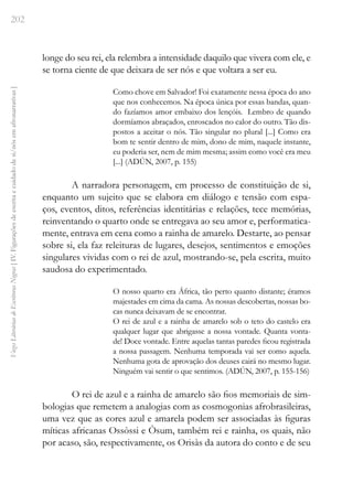 202
Vozes
Literárias
de
Escritoras
Negras
[
IV.
Figurações
de
escrita
e
cuidado
de
si/nós
em
afronarrativas
]
longe do seu rei, ela relembra a intensidade daquilo que vivera com ele, e
se torna ciente de que deixara de ser nós e que voltara a ser eu.
Como chove em Salvador! Foi exatamente nessa época do ano
que nos conhecemos. Na época única por essas bandas, quan-
do fazíamos amor embaixo dos lençóis. Lembro de quando
dormíamos abraçados, enroscados no calor do outro. Tão dis-
postos a aceitar o nós. Tão singular no plural [...] Como era
bom te sentir dentro de mim, dono de mim, naquele instante,
eu poderia ser, nem de mim mesma; assim como você era meu
[...] (ADÚN, 2007, p. 155)
A narradora personagem, em processo de constituição de si,
enquanto um sujeito que se elabora em diálogo e tensão com espa-
ços, eventos, ditos, referências identitárias e relações, tece memórias,
reinventando o quarto onde se entregava ao seu amor e, performatica-
mente, entrava em cena como a rainha de amarelo. Destarte, ao pensar
sobre si, ela faz releituras de lugares, desejos, sentimentos e emoções
singulares vividas com o rei de azul, mostrando-se, pela escrita, muito
saudosa do experimentado.
O nosso quarto era África, tão perto quanto distante; éramos
majestades em cima da cama. As nossas descobertas, nossas bo-
cas nunca deixavam de se encontrar.
O rei de azul e a rainha de amarelo sob o teto do castelo era
qualquer lugar que abrigasse a nossa vontade. Quanta vonta-
de! Doce vontade. Entre aquelas tantas paredes ficou registrada
a nossa passagem. Nenhuma temporada vai ser como aquela.
Nenhuma gota de aprovação dos deuses cairá no mesmo lugar.
Ninguém vai sentir o que sentimos. (ADÚN, 2007, p. 155-156)
O rei de azul e a rainha de amarelo são fios memoriais de sim-
bologias que remetem a analogias com as cosmogonias afrobrasileiras,
uma vez que as cores azul e amarela podem ser associadas às figuras
míticas africanas Ossòssi e Òsum, também rei e rainha, os quais, não
por acaso, são, respectivamente, os Orisàs da autora do conto e de seu
 