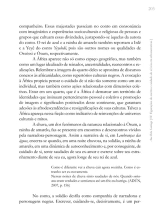 203
Ana
Rita
Santiago
[
IV.
Figurações
de
escrita
e
cuidado
de
si/nós
em
afronarrativas
]
companheiro. Essas majestades passeiam no conto em consonância
com imaginários e experiências socioculturais e religiosas de pessoas e
grupos que cultuam essas divindades, justapondo-se àquelas da autora
do conto. O rei de azul e a rainha de amarelo também reportam a Inlé
e a Yeyê do conto Yeyelodê, pois são outros nomes ou qualidades de
Ossòssi e Òsum, respectivamente.
A África aparece não só como espaço geográfico, mas também
como um lugar idealizado de reinados, ancestralidades, reencontros e re-
alizações. Relembrar a imagem do quarto deles se aproxima de discursos
conexos às africanidades, como repertórios culturais negros. A evocação
à África propicia pensar o cuidado de si não tão somente como um ato
individual, mas também como ações relacionadas com dimensões cole-
tivas. Estar em um quarto, que é a África é demarcar um território de
identidades que insinuam pertencimento pessoal e coletivo e promoção
de imagens e significados positivados desse continente, que garantam
adesões às afrodescendências e ressignificações de suas culturas. Talvez a
África apareça nessa ficção como indicativo de reinvenções de universos
culturais e mitos.
A chuva, um dos fenômenos da natureza relacionado à Òsum, a
rainha de amarelo, faz-se presente em encontros e desencontros vividos
pela narradora-personagem. Assim a narrativa de si, em Lembranças das
águas, encerra-se quando, em uma noite chuvosa, na solidão, a rainha de
amarelo, em uma dinâmica de autoconhecimento e, por conseguinte, de
cuidado de si, sente saudades de seu ex-amor e escreve sobre seu estra-
nhamento diante de seu eu, agora longe de seu rei de azul.
Como é diferente ver a chuva cair agora sozinha. Como é es-
tranho ser eu novamente.
Nessas noites de chuva sinto saudades de nós. Quando eutea-
mos eram verdades e sentíamos até um frio na barriga. (ADÚN,
2007, p. 156)
No conto, a solidão desfila como companhia de narradoras e
personagens negras. Escrever, cuidando-se, decisivamente, é um per-
 