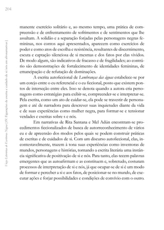 204
Vozes
Literárias
de
Escritoras
Negras
[
IV.
Figurações
de
escrita
e
cuidado
de
si/nós
em
afronarrativas
]
manente exercício solitário e, ao mesmo tempo, uma prática de com-
preensão e de enfrentamento de sofrimentos e de sentimentos que lhe
assaltam. A solidão e a separação forjadas pelas personagens negras fe-
mininas, nos contos aqui apresentados, aparecem como exercícios de
poder e como atos de escolha e resistência, resultantes de discernimento,
escuta e captação silenciosa de si mesmas e dos fatos por elas vividos.
De modo algum, são indicativos de fracasso e de fragilidades; ao contrá-
rio são demonstrações de fortalecimento de identidades femininas, de
emancipação e de refutação de dominações.
A escrita autoficcional de Lembranças das águas estabelece-se por
um cotejo entre o eu referencial e o eu ficcional, posto que existem pon-
tos de interseção entre eles. Isso se denota quando a autora cria perso-
nagens como estratégias para exibir-se, compreender-se e interpretar-se.
Pela escrita, como um ato de cuidar-se, ela pode se travestir de persona-
gem e até de narradora para descrever suas inquietudes diante da vida
e de suas experiências como mulher negra, para formar-se e tensionar
verdades e escritas sobre s e nós.
Em narrativas de Rita Santana e Mel Adún encontram-se pro-
cedimentos ficcionalizados de busca de autorreconhecimento de vários
eu e de apreensão dos modos pelos quais se podem construir práticas
de escritas e de cuidados de si. Com um discurso autoficcional, elas, in-
contestavelmente, trazem à tona suas experiências como inventoras de
mundos, personagens e histórias, tornando a escrita literária uma instân-
cia significativa de positivação de si e nós. Para tanto, elas tecem palavras
emergentes que as autoafirmam e as constituem e, sobretudo, costuram
processos de interpretação de si e nós, já que ocupar-se de si é um modo
de formar e perceber a si e aos fatos, de posicionar-se no mundo, de exe-
cutar ações e forjar possibilidades e condições de convívio com o outro.
 