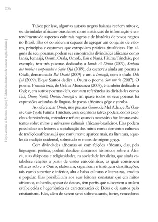 206
Vozes
Literárias
de
Escritoras
Negras
[
V.
Memórias
literárias
de
autoras
negras
baianas
]
Talvez por isso, algumas autoras negras baianas recriem mitos e,
ou divindades africano-brasileiros como instâncias de informação e en-
tendimento de aspectos culturais negros e de histórias de povos negros
no Brasil. Elas os consideram capazes de agregar um conjunto de valo-
res, princípios e costumes que extrapolam práticas ritualísticas. Em al-
guns de seus poemas, podem ser encontradas divindades africanas como
Iansã, Iemanjá, Òsum, Osalà, Omolú, Esù e Nanã. Fátima Trinchão, por
exemplo, tem três poemas dedicados a Iansã: A Deusa (2009), Senhora
dos trovões e tempestades e Salve Oyá (2009); ela escreveu ainda um poema a
Osalà, denominado Pai Oxalá (2009) e um a Iemanjá, com o título Odo
Iyá (2009). Elque Santos dedica a Òsum o poema Sou um rio (2007). O
poema Ventania brisa, de Urânia Munzanzu (2008), é também dedicado a
Oyá; e, em outros poemas dela, constam referências às divindades como
Esù, Òsum, Nanã, Omolu, Iemanjá e em quase todos os seus poemas há
expressões oriundas de línguas de povos africanos gêge e yoruba.
Ao referenciar Orisàs, nos poemas Òmim, de Mel Adún, e Pai Oxa-
lá e Odo Ya, de Fátima Trinchão, essas escritoras talvez podem, como exer-
cício de resistência, entender e refutar, quando necessário for, leituras exis-
tentes sobre mitos e universos culturais africano-brasileiros. Elas podem
possibilitar aos leitores a socialização dos mitos como elementos culturais
de tradições africanas, já que comumente aparece mais, na literatura, aque-
les da tradição ocidental, sobretudo os mitos de origem grega.
Com divindades africanas ou com feições africanas, elas, pela
linguagem poética, podem desdizer discursos históricos sobre a Áfri-
ca, suas diásporas e religiosidades, na sociedade brasileira, que ainda es-
tabelece relações a partir de visões etnocêntricas, as quais constroem
olhares sobre o Outro, elaboram, organizam e instituem classificações,
tais como superior e inferior, alta e baixa culturas e literaturas, erudito
e popular. Elas possibilitam aos seus leitores constatar que em mitos
africanos, os heróis, apesar de deuses, têm perfis que subvertem a ordem
estabelecida e hegemônica da caracterização de Deus e de santos pelo
cristianismo. Eles, além de serem seres sobrenaturais, fortes, vencedores
 