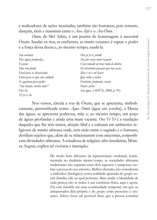 207
Ana
Rita
Santiago
[
V.
Memórias
literárias
de
autoras
negras
baianas
]
e realizadores de ações inusitadas, também são humanos, pois comem,
dançam, riem e transitam entre o Ara-Àiyê e o Ara-Òrun.
Omin, de Mel Adún, é um poema de homenagem à ancestral
Òsum. Saudar os rios, as enchentes, as marés vazantes é captar o poder
e a força dessa deusa e, ao mesmo tempo, saudá-la.
Sou enchente
Das águas profundas,
Escuras
Poço sem fundo
Fatal para os desavisados
Farta para os que com cuidado
Se agacham para pedir:
“sua benção, minha mãe!”
Ora rio
Yê yê o, rio
Ora yê yê ô, yalodê
Sou por vezes maré vazante
Com vontade de tirar tudo de dentro.
Os desatentos pensam que vou secar...
Mas é só o sol descer
Que volto a encher
Enchente, profunda, escura
Fatal e farta
Sou água. (ADÚN, 2008, p. 91)
Nos versos, circula a voz de Òsum, que se apresenta, simboli-
camente, personificada como Água. Omin (água em yoruba), a Deusa
das águas, se apresenta poderosa, mãe e, ao mesmo tempo, um poço
de águas profundas e ainda uma maré vazante. Ora Yê Yê é a saudação
daqueles que lhe têm temor, afeição filial e a cultuam em ambientes re-
ligiosos de matriz africana onde, sem cisão entre o sagrado e o humano,
desfilam sujeitos que, além de se relacionarem com ancestrais, corporifi-
cam divindades africanas. A estudiosa de religiões afro-brasileiras, Môni-
ca Augras, explica tal vivência e interação:
De modo bem diferente da representação ocidental, funda-
mentada no dualismo mente/corpo, as sociedades africanas
tradicionais não separam esses dois aspectos e tampouco iso-
lam a pessoa do seu entorno. Melhor dizendo, não consideram
o indivíduo (biológico) como realidade apartada do grupo so-
cial (família, clã) ao qual pertence. Mais ainda: a identidade de
cada pessoa não se reduz à sua existência física, aqui e agora.
Ela está inserida em uma continuidade temporal, em que os
antepassados dela própria e do grupo estão presentes e atu-
antes. Talvez fosse até possível dizer que a pessoa constitui
 