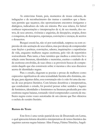 19
Ana
Rita
Santiago
[
Introdução
]
As entrevistas foram, pois, momentos de trocas culturais, de
indagações e de reconhecimento das tramas e caminhos que a litera-
tura permite que teçamos; elas oportunizaram encontros instigantes e
dialógicos, indicadores da vida em trânsito. Por seus relatos, foi fatível
conhecer representações e interpretações de si, de seu mundo, dos ou-
tros, de seus amores, vivências e angústias, de decepções, utopias, dores
e conquistas, de desesperos, esperanças, convicções e crenças, de acertos
e desacertos.
Busquei escutá-las, não só por curiosidade, surpresa ou com ex-
pressão de não aceitação de seus relatos, mas por desejo de compreender
suas ficções e poéticas, convicções, saberes, inquietações e experiências
de vida, enquanto mulheres negras escritoras, pelo viés de repertórios
socioculturais. Para tanto, a base temática que mediou a entrevista foi a
relação entre literatura, identidades e memórias, escritas e cuidado de si
de escritoras envolvidas, de suas obras e as prováveis buscas de compre-
ensão daquilo que elas constroem sobre si mesmas e dos seus discursos
acerca de identidades negras.
Para o estudo, elegeram-se poesias e prosas de mulheres como
expressões significativas de uma textualidade literária afro-feminina, ain-
da que, para algumas delas, essa constatação não é e não foi uma das me-
tas de seus projetos literários. Com leituras descritivas e interpretativas,
que conduziram o estudo, foi possível pensar sobre sentidos e lugares
de femininos, identidades e feminismos na literatura produzida por oito
escritoras negras baianas, tornando viável compreender a autoria de mu-
lheres negras como vozes autorizadas de um cânone que lhes silenciou
e excluiu do cenário literário.
Rumos do Texto
Este livro é uma versão parcial da tese de Doutorado em Letras,
o qual apresenta leituras descritivo-interpretativas de textos literários das
seguintes autoras negras baianas: Aline França, Fátima Trinchão, Angeli-
 