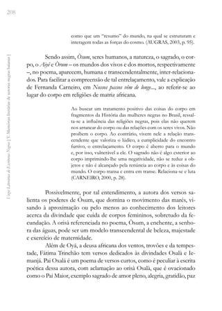208
Vozes
Literárias
de
Escritoras
Negras
[
V.
Memórias
literárias
de
autoras
negras
baianas
]
como que um “resumo” do mundo, na qual se estruturam e
interagem todas as forças do cosmo. (AUGRAS, 2003, p. 95).
Sendo assim, Òsum, seres humanos, a natureza, o sagrado, o cor-
po, o Aiyê e Òrum – os mundos dos vivos e dos mortos, respectivamente
–, no poema, aparecem, humana e transcendentalmente, inter-relaciona-
dos. Para facilitar a compreensão de tal entrelaçamento, vale a explicação
de Fernanda Carneiro, em Nossos passos vêm de longe..., ao referir-se ao
lugar do corpo em religiões de matriz africana.
Ao buscar um tratamento positivo das coisas do corpo em
fragmentos da História das mulheres negras no Brasil, ressal-
ta-se a influência das religiões negras, pois elas não querem
nos arrancar do corpo ou das relações com os seres vivos. Não
proíbem o corpo. Ao contrário, vivem nele a relação trans-
cendente que valoriza o lúdico, a cumplicidade do encontro
furtivo, o entrelaçamento. O corpo é aberto para o mundo
e, por isso, vulnerável a ele. O sagrado não é algo exterior ao
corpo imprimindo-lhe uma negatividade, não se reduz a ob-
jetos e não é alcançado pela renúncia ao corpo e às coisas do
mundo. O corpo transa e entra em transe. Relaciona-se e luta
(CARNEIRO, 2000, p. 28).
Possivelmente, por tal entendimento, a autora dos versos sa-
lienta os poderes de Ósum, que domina o movimento das marés, vi-
sando à aproximação ou pelo menos ao conhecimento dos leitores
acerca da divindade que cuida de corpos femininos, sobretudo da fe-
cundação. A orisà referenciada no poema, Òsum, a enchente, a senho-
ra das águas, pode ser um modelo transcendental de beleza, majestade
e exercício de maternidade.
Além de Oyá, a deusa africana dos ventos, trovões e da tempes-
tade, Fátima Trinchão tem versos dedicados às divindades Osalà e Ie-
manjá. Pai Oxalá é um poema de versos curtos, como é peculiar à escrita
poética dessa autora, com aclamação ao orisà Osalà, que é ovacionado
como o Pai Maior, exemplo sagrado de amor pleno, alegria, gratidão, paz
 