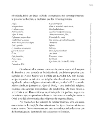 209
Ana
Rita
Santiago
[
V.
Memórias
literárias
de
autoras
negras
baianas
]
e bondade. Ele é um Deus louvado solenemente, por ser um permanen-
te protetor de homens e mulheres que lhe rendem gratidão.
Alafiá.
Nas quartinhas
À cabeça trazem,
Nobres senhoras,
Águas de cheiro,
Perfumes e ervas para lavar
Do Pai Maior a mansão,
Numa doce expressão de alegria,
De fé e gratidão
À bondade, à paz, ao amor
Que de ti emanam
Ó Pai,
Cuja fonte de luz
Não se esgota,
Mil sóis
Pulsando em Vós;
Cujo amor infinito
Como as incontáveis estrelas do céu,
Cuja bondade alcança
da terra os seus pontos cardeais,
Abençoando os vossos filhos,
Estendendo-lhes a mão
Nas agruras e aprendizados da vida.
Atemporal,
Infinito,
Supremo,
Pleno de graças e virtudes
A ti louvar
E agradecer viemos.
Pai Oxalá,
Epa Baba! (TRINCHÃO, 2009).
O ambiente descrito no poema mais parece aquele da Lavagem
do Bonfim, a qual compõe as festividades do catolicismo popular con-
sagradas ao Nosso Senhor do Bonfim, em Salvador-BA, com bastan-
tes participantes de adeptos das religiões afro-brasileiras, e menos com
aqueles de práticas religiosas de matriz africana, onde Osalà é venerado.
Menos ainda, se justapõe às Águas de Osalà, – uma cerimônia religiosa
realizada em algumas comunidades de candomblé. De todo modo, a
reverência a um Deus africano, destinada pela voz poética, sugere ca-
racterísticas que se aproximam daquelas que nutrem as relações entre o
Orisà e os fiéis de comunidades religiosas de origem africana.
No poema Odo Yá, também de Fátima Trinchão, uma voz canta
os encantos de Iemanjá, Senhora do reino e das águas do mar e de tantos
outros nomes. Os versos constroem uma narrativa poética de cenas que
lhe homenageiam, destinando-lhe saudações e oferendas.
 