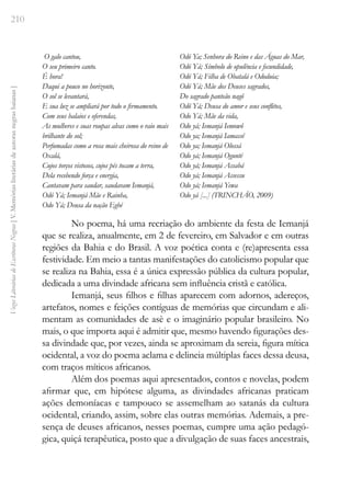 210
Vozes
Literárias
de
Escritoras
Negras
[
V.
Memórias
literárias
de
autoras
negras
baianas
]
O galo cantou,
O seu primeiro canto.
É hora!
Daqui a pouco no horizonte,
O sol se levantará,
E sua luz se ampliará por todo o firmamento.
Com seus balaios e oferendas,
As mulheres e suas roupas alvas como o raio mais
brilhante do sol;
Perfumadas como a rosa mais cheirosa do reino de
Oxalá,
Cujos torços vistosos, cujos pés tocam a terra,
Dela recebendo força e energia,
Cantavam para saudar, saudavam Iemanjá,
Odó Yá; Iemanjá Mãe e Rainha,
Odo Yá; Deusa da nação Egbé
Odó Ya; Senhora do Reino e das Águas do Mar,
Odó Yá; Símbolo de opulência e fecundidade,
Odó Yá; Filha de Obatalá e Ododuia;
Odó Yá; Mãe dos Deuses sagrados,
Do sagrado panteão nagô
Odô Yá; Deusa do amor e seus conflitos,
Odo Yá; Mãe da vida,
Odo yá; Iemanjá Iemowô
Odo ya; Iemanjá Iamassê
Odo ya; Iemanjá Olossá
Odo yá; Iemanjá Ogunté
Odo yá; Iemanjá Assabá
Odo yá; Iemanjá Assessu
Odo yá; Iemanjá Yewa
Odo yá [...] (TRINCHÃO, 2009)
No poema, há uma recriação do ambiente da festa de Iemanjá
que se realiza, anualmente, em 2 de fevereiro, em Salvador e em outras
regiões da Bahia e do Brasil. A voz poética conta e (re)apresenta essa
festividade. Em meio a tantas manifestações do catolicismo popular que
se realiza na Bahia, essa é a única expressão pública da cultura popular,
dedicada a uma divindade africana sem influência cristã e católica.
Iemanjá, seus filhos e filhas aparecem com adornos, adereços,
artefatos, nomes e feições contíguas de memórias que circundam e ali-
mentam as comunidades de asè e o imaginário popular brasileiro. No
mais, o que importa aqui é admitir que, mesmo havendo figurações des-
sa divindade que, por vezes, ainda se aproximam da sereia, figura mítica
ocidental, a voz do poema aclama e delineia múltiplas faces dessa deusa,
com traços míticos africanos.
Além dos poemas aqui apresentados, contos e novelas, podem
afirmar que, em hipótese alguma, as divindades africanas praticam
ações demoníacas e tampouco se assemelham ao satanás da cultura
ocidental, criando, assim, sobre elas outras memórias. Ademais, a pre-
sença de deuses africanos, nesses poemas, cumpre uma ação pedagó-
gica, quiçá terapêutica, posto que a divulgação de suas faces ancestrais,
 