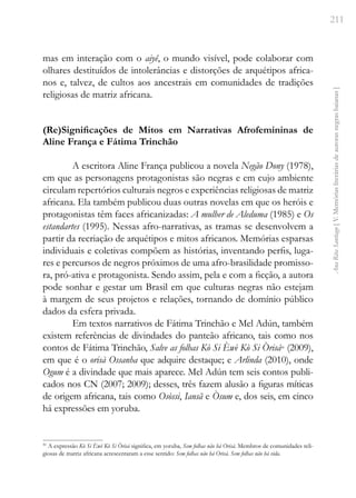 211
Ana
Rita
Santiago
[
V.
Memórias
literárias
de
autoras
negras
baianas
]
mas em interação com o aiyê, o mundo visível, pode colaborar com
olhares destituídos de intolerâncias e distorções de arquétipos africa-
nos e, talvez, de cultos aos ancestrais em comunidades de tradições
religiosas de matriz africana.
(Re)Significações de Mitos em Narrativas Afrofemininas de
Aline França e Fátima Trinchão
A escritora Aline França publicou a novela Negão Dony (1978),
em que as personagens protagonistas são negras e em cujo ambiente
circulam repertórios culturais negros e experiências religiosas de matriz
africana. Ela também publicou duas outras novelas em que os heróis e
protagonistas têm faces africanizadas: A mulher de Aleduma (1985) e Os
estandartes (1995). Nessas afro-narrativas, as tramas se desenvolvem a
partir da recriação de arquétipos e mitos africanos. Memórias esparsas
individuais e coletivas compõem as histórias, inventando perfis, luga-
res e percursos de negros próximos de uma afro-brasilidade promisso-
ra, pró-ativa e protagonista. Sendo assim, pela e com a ficção, a autora
pode sonhar e gestar um Brasil em que culturas negras não estejam
à margem de seus projetos e relações, tornando de domínio público
dados da esfera privada.
Em textos narrativos de Fátima Trinchão e Mel Adún, também
existem referências de divindades do panteão africano, tais como nos
contos de Fátima Trinchão, Salve as folhas Kò Si Èwè Kò Si Òrisá30
(2009),
em que é o orisà Ossanha que adquire destaque; e Arlinda (2010), onde
Ogum é a divindade que mais aparece. Mel Adún tem seis contos publi-
cados nos CN (2007; 2009); desses, três fazem alusão a figuras míticas
de origem africana, tais como Osòssi, Iansã e Òsum e, dos seis, em cinco
há expressões em yoruba.
30
A expressão Kò Si Èwè Kò Si Òrisá significa, em yoruba, Sem folhas não há Orisà. Membros de comunidades reli-
giosas de matriz africana acrescentaram a esse sentido: Sem folhas não há Orisà. Sem folhas não há vida.
 