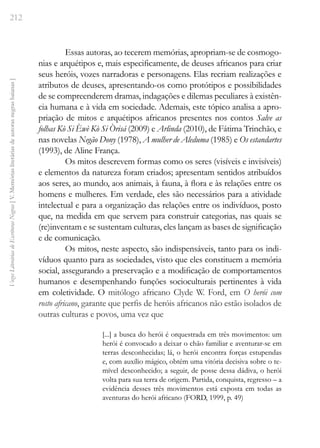 212
Vozes
Literárias
de
Escritoras
Negras
[
V.
Memórias
literárias
de
autoras
negras
baianas
]
Essas autoras, ao tecerem memórias, apropriam-se de cosmogo-
nias e arquétipos e, mais especificamente, de deuses africanos para criar
seus heróis, vozes narradoras e personagens. Elas recriam realizações e
atributos de deuses, apresentando-os como protótipos e possibilidades
de se compreenderem dramas, indagações e dilemas peculiares à existên-
cia humana e à vida em sociedade. Ademais, este tópico analisa a apro-
priação de mitos e arquétipos africanos presentes nos contos Salve as
folhas Kò Si Èwè Kò Si Òrisá (2009) e Arlinda (2010), de Fátima Trinchão, e
nas novelas Negão Dony (1978), A mulher de Aleduma (1985) e Os estandartes
(1993), de Aline França.
Os mitos descrevem formas como os seres (visíveis e invisíveis)
e elementos da natureza foram criados; apresentam sentidos atribuídos
aos seres, ao mundo, aos animais, à fauna, à flora e às relações entre os
homens e mulheres. Em verdade, eles são necessários para a atividade
intelectual e para a organização das relações entre os indivíduos, posto
que, na medida em que servem para construir categorias, nas quais se
(re)inventam e se sustentam culturas, eles lançam as bases de significação
e de comunicação.
Os mitos, neste aspecto, são indispensáveis, tanto para os indi-
víduos quanto para as sociedades, visto que eles constituem a memória
social, assegurando a preservação e a modificação de comportamentos
humanos e desempenhando funções socioculturais pertinentes à vida
em coletividade. O mitólogo africano Clyde W. Ford, em O herói com
rosto africano, garante que perfis de heróis africanos não estão isolados de
outras culturas e povos, uma vez que
[...] a busca do herói é orquestrada em três movimentos: um
herói é convocado a deixar o chão familiar e aventurar-se em
terras desconhecidas; lá, o herói encontra forças estupendas
e, com auxílio mágico, obtém uma vitória decisiva sobre o te-
mível desconhecido; a seguir, de posse dessa dádiva, o herói
volta para sua terra de origem. Partida, conquista, regresso – a
evidência desses três movimentos está exposta em todas as
aventuras do herói africano (FORD, 1999, p. 49)
 