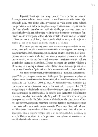 213
Ana
Rita
Santiago
[
V.
Memórias
literárias
de
autoras
negras
baianas
]
É possível assim pensar porque, como forma de discurso, o mito
é sempre uma palavra que encarna um sentido vivido, não como algo
separado dele, mas como uma invocação da vida, como uma palavra
que penetra a realidade e se adapta a sua própria ordem. Ele, na sua du-
pla dimensão de narração e experiência vivida, apresenta-se como uma
sabedoria de vida, um saber que justifica o ser humano e o mundo, fun-
dando-os no intemporal e lhes dando sentidos locais que se esbarram
e dialogam com os globais, não cabendo dúvidas de que ele seja uma
forma de saber, portanto, contém sentido e referência.
Um mito, por conseguinte, não se constitui pelo objeto da nar-
rativa, mas pelo modo como narra e enuncia a mensagem, uma vez que
quaisquer temáticas e indagações podem ser objetos do mito, pois ele re-
presenta uma história real e tem um caráter sagrado, exemplar e signifi-
cativo. Assim, tornam-se deuses míticos ao se transformarem em valores
e símbolos sagrados e heróicos. Deuses possuem um caráter religioso e
filosófico, uma vez que através deles elaboram-se modos e possibilida-
des de sentidos da própria existência humana e de tudo o que a rodeia.
Os mitos constituem, por conseguinte, a “história humana e sa-
grada” de povos, que, conforme Nei Lopes, “[...] procuram explicar as
origens ou as transformações da natureza, dos seres humanos ou de uma
sociedade [...]” (LOPES, 2004, p. 442). Ao tratar das várias histórias que
circulam sobre o universo e sobre a humanidade, Hampate Bã (1982)
assegura que a história da humanidade é composta por diversas narra-
ções de mundo, de experiências, de saberes dos elementos e fenômenos
da natureza e das ciências da vida. Segundo ele, os mitos africanos, por
exemplo, tratam de histórias, heróis e divindades do continente africa-
no; descrevem, explicam e narram sobre as relações humanas e sociais
e as razões dos acontecimentos naturais. Por conta disso, não devem
ser lidos como simples historinhas, uma vez que estão inseridos em um
contexto social e trazem compreensões de ancestralidades e de vidas, ou
seja, de Òrisàs, inquices etc. e de pessoas em relação com a natureza em
sua biodiversidade e com o cosmo.
 