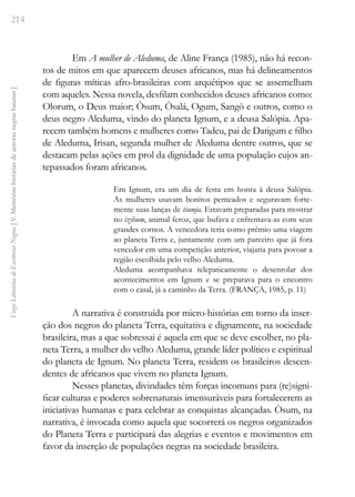 214
Vozes
Literárias
de
Escritoras
Negras
[
V.
Memórias
literárias
de
autoras
negras
baianas
]
Em A mulher de Aleduma, de Aline França (1985), não há recon-
tos de mitos em que aparecem deuses africanos, mas há delineamentos
de figuras míticas afro-brasileiras com arquétipos que se assemelham
com aqueles. Nessa novela, desfilam conhecidos deuses africanos como:
Olorum, o Deus maior; Òsum, Òsalá, Ogum, Sangò e outros, como o
deus negro Aleduma, vindo do planeta Ignum, e a deusa Salópia. Apa-
recem também homens e mulheres como Tadeu, pai de Datigum e filho
de Aleduma, Irisan, segunda mulher de Aleduma dentre outros, que se
destacam pelas ações em prol da dignidade de uma população cujos an-
tepassados foram africanos.
Em Ignum, era um dia de festa em honra à deusa Salópia.
As mulheres usavam bonitos penteados e seguravam forte-
mente suas lanças de tiumja. Estavam preparadas para mostrar
no izibum, animal feroz, que bufava e enfrentava-as com seus
grandes cornos. A vencedora teria como prêmio uma viagem
ao planeta Terra e, juntamente com um parceiro que já fora
vencedor em uma competição anterior, viajaria para povoar a
região escolhida pelo velho Aleduma.
Aleduma acompanhava telepaticamente o desenrolar dos
acontecimentos em Ignum e se preparava para o encontro
com o casal, já a caminho da Terra. (FRANÇA, 1985, p. 11)
A narrativa é construída por micro-histórias em torno da inser-
ção dos negros do planeta Terra, equitativa e dignamente, na sociedade
brasileira, mas a que sobressai é aquela em que se deve escolher, no pla-
neta Terra, a mulher do velho Aleduma, grande líder político e espiritual
do planeta de Ignum. No planeta Terra, residem os brasileiros descen-
dentes de africanos que vivem no planeta Ignum.
Nesses planetas, divindades têm forças incomuns para (re)signi-
ficar culturas e poderes sobrenaturais imensuráveis para fortalecerem as
iniciativas humanas e para celebrar as conquistas alcançadas. Òsum, na
narrativa, é invocada como aquela que socorrerá os negros organizados
do Planeta Terra e participará das alegrias e eventos e movimentos em
favor da inserção de populações negras na sociedade brasileira.
 