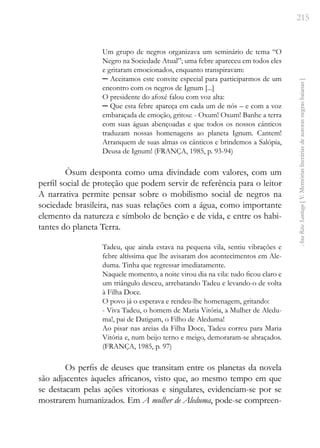 215
Ana
Rita
Santiago
[
V.
Memórias
literárias
de
autoras
negras
baianas
]
Um grupo de negros organizava um seminário de tema “O
Negro na Sociedade Atual”; uma febre apareceu em todos eles
e gritaram emocionados, enquanto transpiravam:
─ Aceitamos este convite especial para participarmos de um
encontro com os negros de Ignum [...]
O presidente do afoxé falou com voz alta:
─ Que esta febre apareça em cada um de nós – e com a voz
embaraçada de emoção, gritou: - Oxum! Oxum! Banhe a terra
com suas águas abençoadas e que todos os nossos cânticos
traduzam nossas homenagens ao planeta Ignum. Cantem!
Arranquem de suas almas os cânticos e brindemos a Salópia,
Deusa de Ignum! (FRANÇA, 1985, p. 93-94)
Òsum desponta como uma divindade com valores, com um
perfil social de proteção que podem servir de referência para o leitor
A narrativa permite pensar sobre o mobilismo social de negros na
sociedade brasileira, nas suas relações com a água, como importante
elemento da natureza e símbolo de benção e de vida, e entre os habi-
tantes do planeta Terra.
Tadeu, que ainda estava na pequena vila, sentiu vibrações e
febre altíssima que lhe avisaram dos acontecimentos em Ale-
duma. Tinha que regressar imediatamente.
Naquele momento, a noite virou dia na vila: tudo ficou claro e
um triângulo desceu, arrebatando Tadeu e levando-o de volta
à Filha Doce.
O povo já o esperava e rendeu-lhe homenagem, gritando:
- Viva Tadeu, o homem de Maria Vitória, a Mulher de Aledu-
ma!, pai de Datigum, o Filho de Aleduma!
Ao pisar nas areias da Filha Doce, Tadeu correu para Maria
Vitória e, num beijo terno e meigo, demoraram-se abraçados.
(FRANÇA, 1985, p. 97)
Os perfis de deuses que transitam entre os planetas da novela
são adjacentes àqueles africanos, visto que, ao mesmo tempo em que
se destacam pelas ações vitoriosas e singulares, evidenciam-se por se
mostrarem humanizados. Em A mulher de Aleduma, pode-se compreen-
 