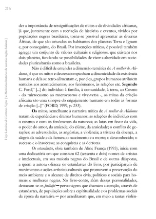 216
Vozes
Literárias
de
Escritoras
Negras
[
V.
Memórias
literárias
de
autoras
negras
baianas
]
der a importância de ressignificações de mitos e de divindades africanas,
já que, juntamente com a recriação de histórias e eventos, vividos por
populações negras brasileiras, torna-se possível apresentar as diversas
Áfricas, de que são oriundos os habitantes dos planetas Terra e Ignum
e, por conseguinte, do Brasil. Por invenções míticas, é possível também
agregar um conjunto de valores culturais e religiosos, que existem nos
dois planetas, fundando-se possibilidades de viver a alteridade em socie-
dades pluriculturais como a brasileira.
Não é difícil de entender a dimensão temática de A mulher de Ale-
duma, já que os mitos e deusesacompanham a dinamicidade da existência
humana e dela se retro-alimentam e, por eles, grupos humanos atribuem
sentidos aos acontecimentos, aos fenômenos, às relações etc. Segundo
C. Ford,” [...] do indivíduo à família, à comunidade, à terra, ao Cosmo
- do microcosmo ao macrocosmo e vive-versa -, os mitos da criação
africana são uma sinopse do engajamento humano em todas as formas
de criação [...]” (FORD, 1999, p. 253).
Os mitos, semelhante à narrativa mítica de A mulher de Aleduma
tratam de experiências e dramas humanos: as relações do indivíduo com
o cosmos e com os fenômenos da natureza; as lutas em favor da vida,
o poder do amor, da amizade, do ciúme, da ansiedade; o conflito de ge-
rações; as adversidades, as angústias, a violência; a tristeza da doença, a
alegria da saúde e da fartura; o nascimento e a morte; o desconhecido; o
sucesso e o insucesso; as conquistas e as derrotas.
Os estandartes, obra também de Aline França (1995), inicia com
uma dedicatória em que constam 62 (sessenta e dois) nomes de artistas
e intelectuais, em sua maioria negros do Brasil e de outras diásporas,
a quem a autora oferece os estandartes do livro, por participarem de
movimentos e ações artístico-culturais que promovem a preservação do
meio ambiente e o alcance de direitos civis, políticos e sociais para ho-
mens e mulheres negras. No livro-conto, além dessas personalidades,
destacam-se os fortiafri ─­personagens que chamam a atenção, através de
estandartes, de populações sobre a espiritualidade e os problemas sociais
da época da narrativa ─ por acreditarem que, em meio a tantas violên-
 