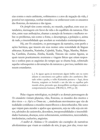 217
Ana
Rita
Santiago
[
V.
Memórias
literárias
de
autoras
negras
baianas
]
cias contra o meio ambiente, sofrimentos e a atos de negação da vida, é
possível ter esperança, sonhar mundos e se embevecer com os encantos
das florestas, da natureza e das águas.
Os fortafri têm como missão, no mundo, espalhar, com seus es-
tandartes, mensagens em favor da vida e do equilíbrio da natureza. Eles
têm, entre suas atribuições, chamar a atenção de homens e mulheres so-
bre os problemas, tais como: a fome, o desemprego, a poluição e, acima
de tudo, a insensibilidade que assolam as sociedades contemporâneas.
Há, em Os estandartes, os personagens da narrativa, com perfis e
ações heróicas, que trazem em seus nomes uma sonoridade de línguas
africanas. Kaitamba, Natimbu, Cajimbã, Tuaka, Trigu, Mamba, Malem-
ba, Cambira, Zumma, Zimba, Kandá, Tincura são outras figuras, as
quais tecem poeticamente aventuras e viagens líricas que criam respos-
tas e sonhos para as angústias do tempo que se chama hoje, sobretudo
aquelas subsequentes a devastações da natureza e, por isso, também me-
recem estandartes.
[...] As águas agora já mostravam algum brilho um ou outro
adaum se encontrava nos galhos caídos dos zambeiros. Dei-
tado sobre a pedra, o velho Kaitamba pensava – Aqui, dessa
floresta, surgiram os fortiafri e um dia irão se espalhar pelo
mundo afora, provarão que desequilíbrio ecológico mudará o
comportamento humano. (FRANÇA, 1999, p. 24)
Pelas viagens mitológicas, os fortiafri e as demais personagens de
Os estandartes visitam planetas, vilas, florestas, os mundos dos mortos e
dos vivos – o Aiyê e o Òrum etc. -, simbolizam movimentos que vão de
realidades cotidianas a mundos maravilhosos e desconhecidos. São seres
que viajam para atender a apelos que aparecem, seja na vida seja em mi-
tos, advindos de catástrofes, desordens, irresponsabilidades e insensibili-
dades humanas, doenças, seres sobrenaturais, sentimentos, necessidades,
intolerâncias, exclusões, angústias.
A mulher de Aleduma e Os estandartes são exemplos de narrativas
afrofemininas que visam ao cuidado de nós, já que, por elas, vozes nar-
 