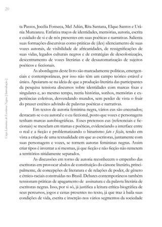 20
Vozes
Literárias
de
Escritoras
Negras
[
Introdução
]
ta Passos, Jocélia Fonseca, Mel Adún, Rita Santana, Elque Santos e Urâ-
nia Munzanzu. Enfatiza traços de identidades, memórias, autoria, escrita
e cuidado de si e de nós presentes em suas poéticas e narrativas. Salienta
suas formações discursivas como práticas de (des) silenciamento de suas
vozes autorais, de visibilidade de africanidades, de ressignificações de
suas vidas, legados culturais negros e de estratégias de descolonização,
descentramento de vozes literárias e de desautomatização de sujeitos
poéticos e ficcionais.
As abordagens deste livro são marcadamente políticas, emergen-
ciais e contemporâneas, por isso não têm um campo teórico estável e
único. Apoiaram-se na ideia de que a produção literária das participantes
da pesquisa tensiona discursos sobre identidades com marcas fixas e
singulares e, ao mesmo tempo, recria histórias, sonhos, memórias e ex-
periências coletivas, desvendando mundos, sem perder de vista o fruir
do prazer estético advindo de palavras poéticas e narrativas.
Em textos de autoria feminina negra, vários eus são encenados;
destacam-se o eu autoral e o eu ficcional, posto que vozes e personagens
tenham marcas autobiográficas. Esses pretensos eus (referenciais e fic-
cionais) se mesclam em tramas e poéticas, evidenciando a interface entre
o real e a ficção e problematizando o binarismo fato e ficção, tendo em
vista a criação de uma textualidade em que as escritoras, juntamente com
suas personagens e vozes, se tornem autoras femininas negras. Assim
criar tipos é inventar a si mesmas, já que ficção e não ficção não remetem
a territórios nitidamente separados.
As discussões em torno de autoria reconhecem o empenho das
escritoras em provocar abalos de constituição do cânone literário, princi-
palmente, de concepções de literatura e de relações de poder, de gênero
e étnico-raciais construídas no Brasil. Debates contemporâneos também
tensionam práticas de apagamento de assinatura e da palavra literária de
escritoras negras. Isso, por si só, já justifica a leitura crítica-biográfica de
seus percursos, jogos e cenas presentes no texto, já que traz à baila suas
condições de vida, escrita e inserção nos vários segmentos da sociedade
 