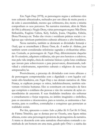 219
Ana
Rita
Santiago
[
V.
Memórias
literárias
de
autoras
negras
baianas
]
Em Negão Dony (1978), as personagens negras e ambientes têm
tons culturais africanizados, recheados por um clima de muita poesia e
de culto à ancestralidade, mesmo que sofrimento, dor, morte e miséria
componham os seus percursos. Na narrativa transitam, além de Maria
de Obi (a africana) e Negão Dony, várias personagens negras: Mãe Dona
Sinhazinha, Eugênia Calixta, Kely, Isabela, Joana, Orquídea, Ednéia,
Dona Florença etc. Todas elas vivem e socializam práticas sociais e re-
ligiosas que valorizam patrimônios culturais africanos e afro-brasileiros.
Nessa narrativa, também se destacam as divindades Iemanjá e
Osalà, que se assemelham à Deusa Òsum, de A mulher de Aleduma, por
também serem consideradas referências sagradas e civilizatórias africa-
nas. Contudo, as personagens de Negão Dony, diferentemente daquelas
de Os estandartes, adquirem evidências, não por atos heroicos e coletivos,
mas pela vida simples, cheia de carências básicas e pelas lutas cotidianas
que travam para sobreviverem e para preservarem, dinamizando, indi-
vidual e coletivamente, repertórios culturais e religiosos de seus/suas
antepassados/as.
Possivelmente, a presença de divindades com rosto africano e
de personagens comprometidas com a dignidade e com legados cul-
turais afro-brasileiros, em Negão Dony e nas demais narrativas de Aline
França, se explicam porque os mitos, indubitavelmente, também rein-
ventam vivências humanas. Eles se constituem em recriações de fatos
que compõem o cotidiano das pessoas e não tão somente de ações ex-
traordinárias de ancestrais. E suas finalidades imediatas são enfrentar
o estranhamento e forjar respostas, no âmbito imaginário e simbólico,
para os encontros e desencontros, para as tensões, as antinomias e har-
monias, para os conflitos, contradições e conquistas que permeiam as
realidades sociais.
Por fim, apresento o conto Salve as folhas Kò Si Èwè Kò Si Òrisá,
de Fátima Trinchão, que se destaca por ter Ossanha, uma figura mítica
africana, como uma personagem protetora da protagonista da narrativa.
A trama se desenrola com uma narradora observadora contando a ca-
minhada de um homem em uma mata, guiado pelo Òrisà – a rainha das
 