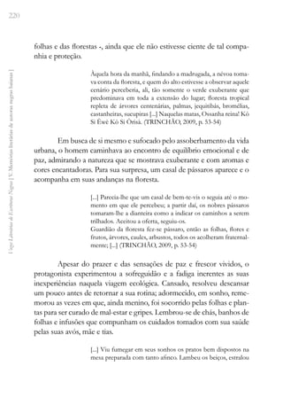 220
Vozes
Literárias
de
Escritoras
Negras
[
V.
Memórias
literárias
de
autoras
negras
baianas
]
folhas e das florestas -, ainda que ele não estivesse ciente de tal compa-
nhia e proteção.
Àquela hora da manhã, findando a madrugada, a névoa toma-
va conta da floresta, e quem do alto estivesse a observar aquele
cenário perceberia, ali, tão somente o verde exuberante que
predominava em toda a extensão do lugar; floresta tropical
repleta de árvores centenárias, palmas, jequitibás, bromélias,
castanheiras, sucupiras [...] Naquelas matas, Ossanha reina! Kò
Si Èwè Kò Si Òrisà. (TRINCHÃO, 2009, p. 53-54)
Em busca de si mesmo e sufocado pelo assoberbamento da vida
urbana, o homem caminhava ao encontro de equilíbrio emocional e de
paz, admirando a natureza que se mostrava exuberante e com aromas e
cores encantadoras. Para sua surpresa, um casal de pássaros aparece e o
acompanha em suas andanças na floresta.
[...] Parecia-lhe que um casal de bem-te-vis o seguia até o mo-
mento em que ele percebeu; a partir daí, os nobres pássaros
tomaram-lhe a dianteira como a indicar os caminhos a serem
trilhados. Aceitou a oferta, seguiu-os.
Guardião da floresta fez-se pássaro, então as folhas, flores e
frutos, árvores, caules, arbustos, todos os acolheram fraternal-
mente; [...] (TRINCHÃO, 2009, p. 53-54)
Apesar do prazer e das sensações de paz e frescor vividos, o
protagonista experimentou a sofreguidão e a fadiga inerentes as suas
inexperiências naquela viagem ecológica. Cansado, resolveu descansar
um pouco antes de retornar a sua rotina; adormecido, em sonho, reme-
morou as vezes em que, ainda menino, foi socorrido pelas folhas e plan-
tas para ser curado de mal-estar e gripes. Lembrou-se de chás, banhos de
folhas e infusões que compunham os cuidados tomados com sua saúde
pelas suas avós, mãe e tias.
[...] Viu fumegar em seus sonhos os pratos bem dispostos na
mesa preparada com tanto afinco. Lambeu os beiços, estralou
 